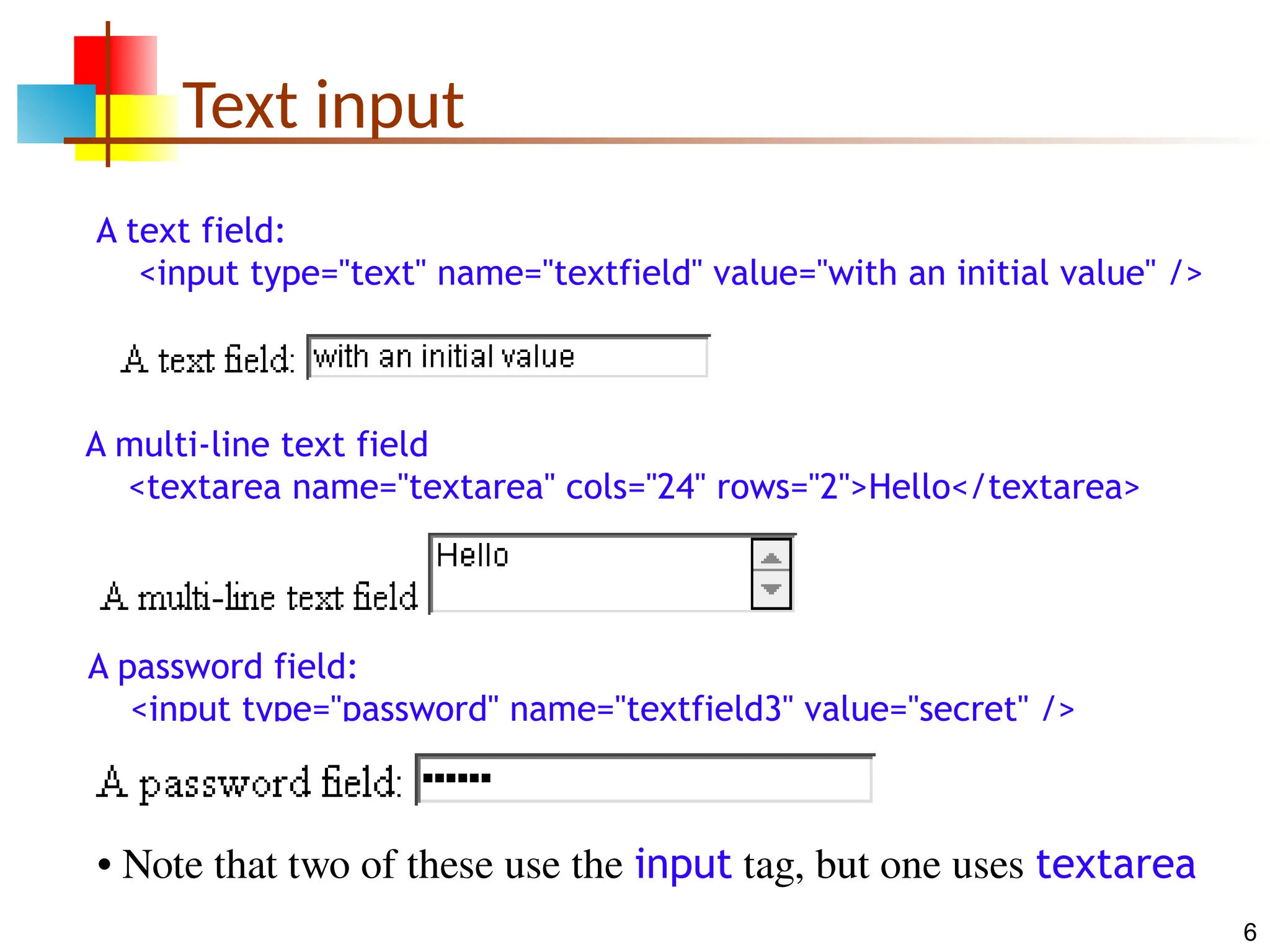 6 Text input A text field: <input type="text" name="textfield" value="with an initial value" /> A multi-line text field <textarea name="textarea" cols="24" rows="2">Hello</textarea> A password field: <input type="password" name="textfield3" value="secret" /> • Note that two of these use the input tag, but one uses textarea 
