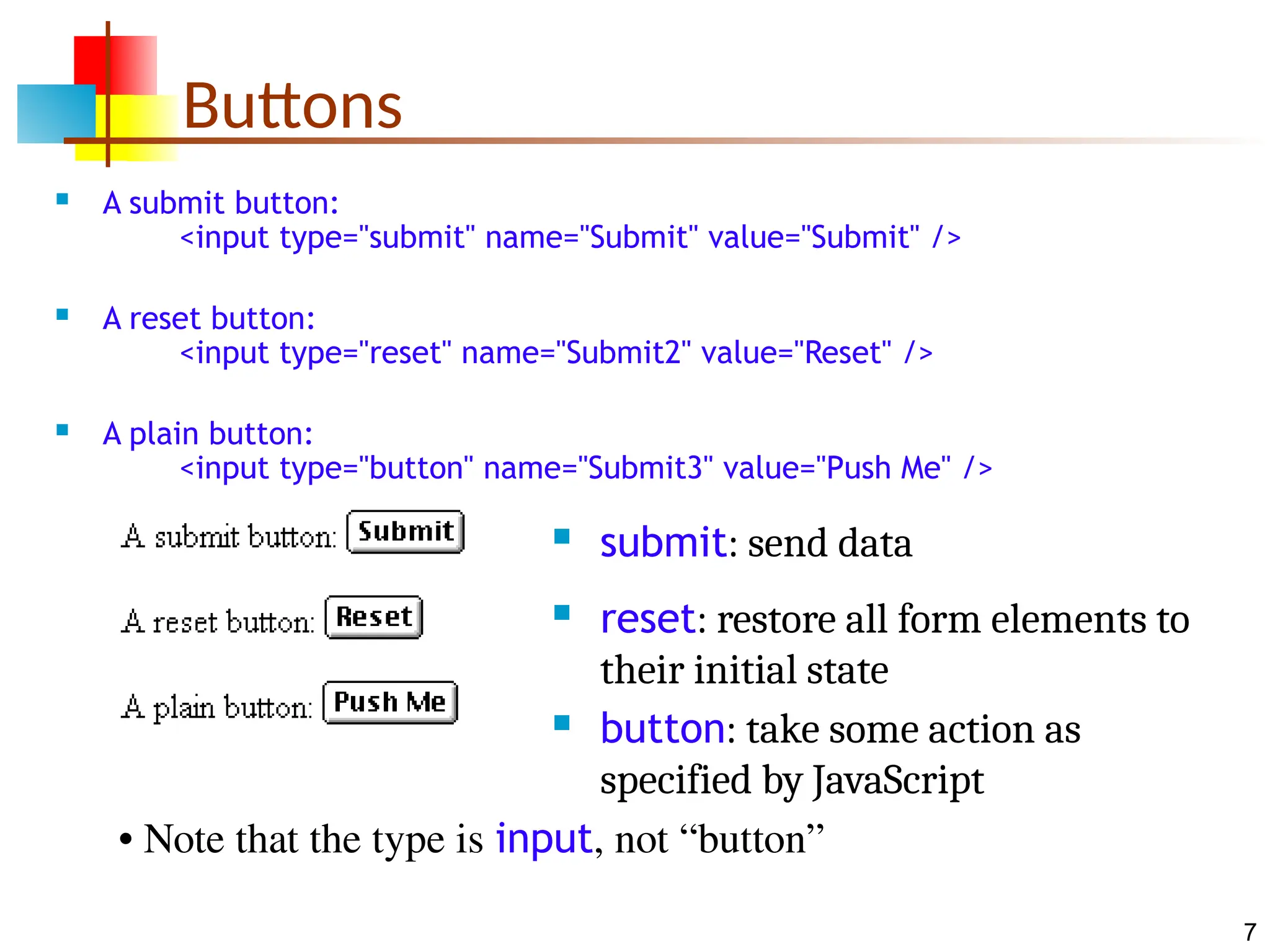 7 Buttons  A submit button: <input type="submit" name="Submit" value="Submit" />  A reset button: <input type="reset" name="Submit2" value="Reset" />  A plain button: <input type="button" name="Submit3" value="Push Me" />  submit: send data  reset: restore all form elements to their initial state  button: take some action as specified by JavaScript • Note that the type is input, not “button” 