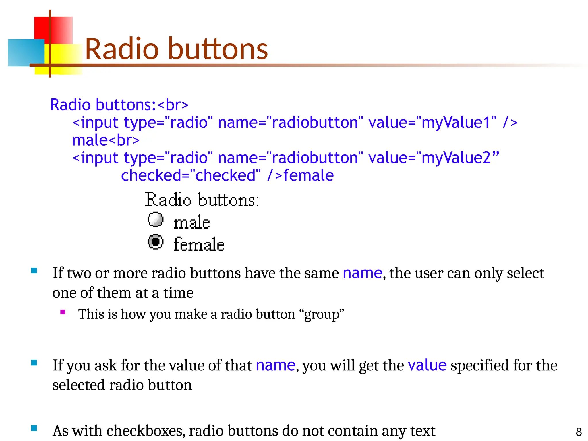 8 Radio buttons Radio buttons:<br> <input type="radio" name="radiobutton" value="myValue1" /> male<br> <input type="radio" name="radiobutton" value="myValue2” checked="checked" />female  If two or more radio buttons have the same name, the user can only select one of them at a time  This is how you make a radio button “group”  If you ask for the value of that name, you will get the value specified for the selected radio button  As with checkboxes, radio buttons do not contain any text 