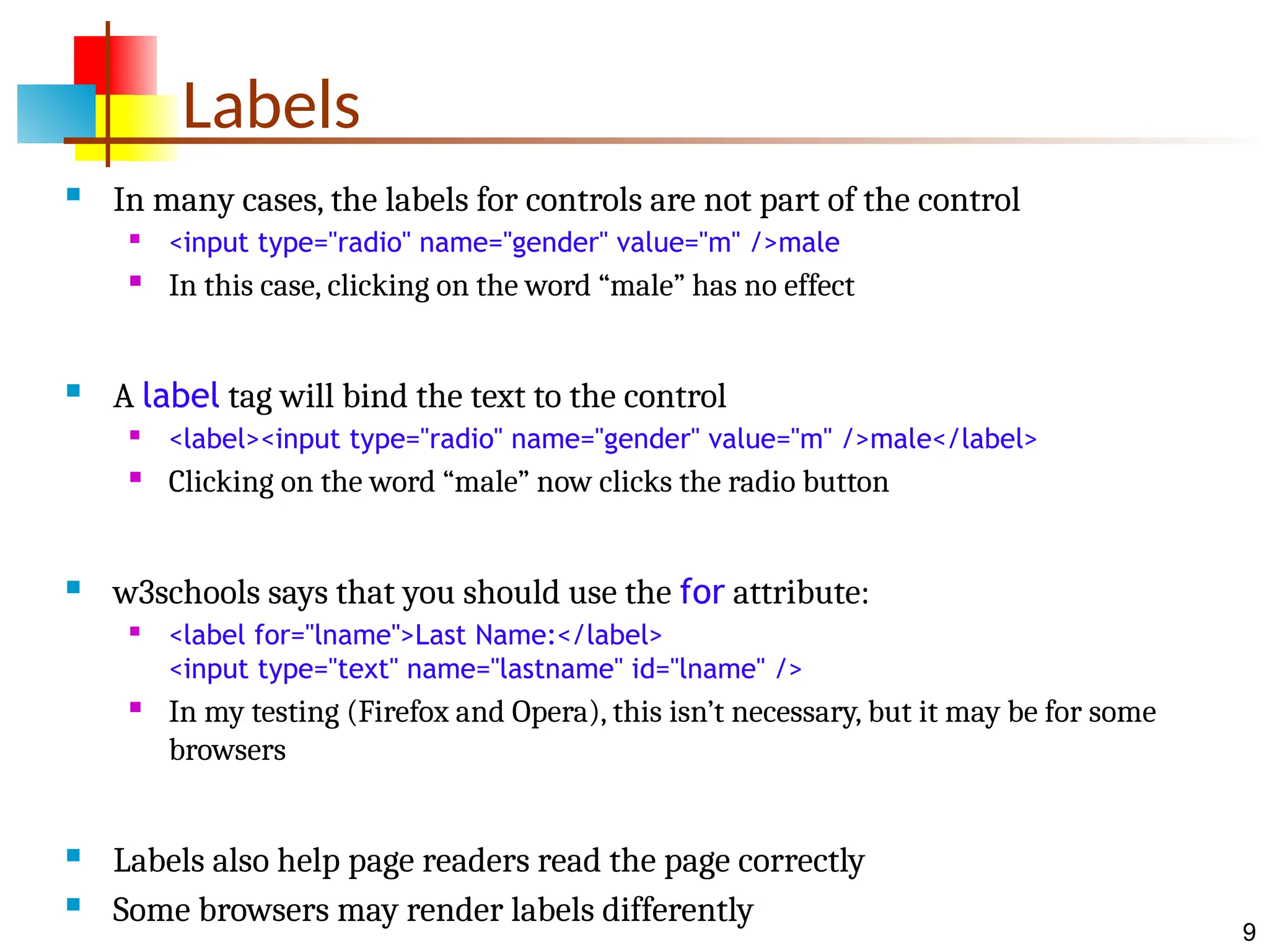 9 Labels  In many cases, the labels for controls are not part of the control  <input type="radio" name="gender" value="m" />male  In this case, clicking on the word “male” has no effect  A label tag will bind the text to the control  <label><input type="radio" name="gender" value="m" />male</label>  Clicking on the word “male” now clicks the radio button  w3schools says that you should use the for attribute:  <label for="lname">Last Name:</label> <input type="text" name="lastname" id="lname" />  In my testing (Firefox and Opera), this isn’t necessary, but it may be for some browsers  Labels also help page readers read the page correctly  Some browsers may render labels differently 