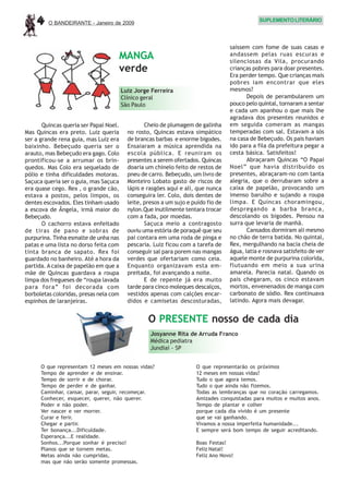 4    O BANDEIRANTE - Janeiro de 2009
                                                                                               SUPLEMENTO LITERÁRIO




                                                                                   saíssem com fome de suas casas e
                                    MANGA                                          andassem pelas ruas escuras e
                                                                                   silenciosas da Vila, procurando
                                    verde                                          crianças pobres para doar presentes.
                                                                                   Era perder tempo. Que crianças mais
                                                                                   pobres iam encontrar que eles
                                        Luiz Jorge Ferreira                        mesmos?
                                        Clínico geral                                     Depois de perambularem um
                                        São Paulo                                  pouco pelo quintal, tornaram a sentar
                                                                                   e cada um apanhou o que mais lhe
                                                                                   agradava dos presentes reunidos e
       Quincas queria ser Papai Noel.            Cheio de plumagem de galinha      em seguida comeram as mangas
Mas Quincas era preto. Luiz queria        no rosto, Quincas estava simpático       temperadas com sal. Estavam a sós
ser a grande rena guia, mas Luiz era      de brancas barbas e enorme bigodes.      na casa de Bebeçudo. Os pais haviam
baixinho. Bebeçudo queria ser o           Ensaiaram a música aprendida na          ido para a fila da prefeitura pegar a
arauto, mas Bebeçudo era gago. Colo       escola pública. E reuniram os            cesta básica. Satisfeitos!
prontificou-se a arrumar os brin-         presentes a serem ofertados. Quincas            Abraçaram Quincas “O Papai
quedos. Mas Colo era sequelado de         doaria um chinelo feito de restos de     Noel” que havia distribuído os
pólio e tinha dificuldades motoras.       pneu de carro. Bebeçudo, um livro de     presentes, abraçaram-no com tanta
Saçuca queria ser o guia, mas Saçuca      Monteiro Lobato gasto de riscos de       alegria, que o derrubaram sobre a
era quase cego. Rex , o grande cão,       lápis e rasgões aqui e ali, que nunca    caixa de papelão, provocando um
estava a postos, pelos limpos, os         conseguira ler. Colo, dois dentes de     imenso barulho e sujando a roupa
dentes escovados. Eles tinham usado       leite, presos a um sujo e puído fio de   limpa. E Quincas choramingou,
a escova de Ângela, irmã maior do         nylon.Que inutilmente tentara trocar     despregando a barba branca,
Bebeçudo.                                 com a fada, por moedas.                  descolando os bigodes. Pensou na
       O cachorro estava enfeitado               Saçuca meio a contragosto         surra que levaria de manhã.
de tiras de pano e sobras de              ouviu uma estória de poraquê que seu            Cansados dormiram ali mesmo
purpurina. Tinha esmalte de unha nas      pai contara em uma roda de pinga e       no chão de terra batida. No quintal,
patas e uma lista no dorso feita com      pescaria. Luiz ficou com a tarefa de     Rex, mergulhando na bacia cheia de
tinta branca de sapato. Rex foi           conseguir sal para porem nas mangas      água, latia e rosnava satisfeito de ver
guardado no banheiro. Até a hora da       verdes que ofertariam como ceia.         aquele monte de purpurina colorida,
partida. A caixa de papelão em que a      Enquanto organizavam esta em-            flutuando em meio a sua urina
mãe de Quincas guardava a roupa           preitada, foi avançando a noite.         amarela. Parecia natal. Quando os
limpa dos fregueses de “roupa lavada             E de repente já era muito         pais chegaram, os cinco estavam
para fora” foi decorada com               tarde para cinco moleques descalços,     mortos, envenenados de manga com
borboletas coloridas, presas nela com     vestidos apenas com calções encar-       carbonato de sódio. Rex continuava
espinhos de laranjeiras.                  didos e camisetas descosturadas,         latindo. Agora mais devagar.


                                                  O PRESENTE nosso de cada dia
                                                   Josyanne Rita de Arruda Franco
                                                   Médica pediatra
                                                   Jundiaí - SP


      O que representam 12 meses em nossas vidas?                    O que representarão os próximos
      Tempo de aprender e de ensinar.                                12 meses em nossas vidas?
      Tempo de sorrir e de chorar.                                   Tudo o que agora temos.
      Tempo de perder e de ganhar.                                   Tudo o que ainda não fizemos.
      Caminhar, cansar, parar, seguir, recomeçar.                    Todas as lembranças que no coração carregamos.
      Conhecer, esquecer, querer, não querer.                        Amizades conquistadas para muitos e muitos anos.
      Poder e não poder.                                             Tempo de plantar e colher
      Ver nascer e ver morrer.                                       porque cada dia vivido é um presente
      Curar e ferir.                                                 que se vai ganhando.
      Chegar e partir.                                               Vivamos a nossa imperfeita humanidade...
      Ter bonança...Dificuldade.                                     E sempre será bom tempo de seguir acreditando.
      Esperança...E realidade.
      Sonhos...Porque sonhar é preciso!                              Boas Festas!
      Planos que se tornem metas.                                    Feliz Natal!
      Metas ainda não cumpridas,                                     Feliz Ano Novo!
      mas que não serão somente promessas.
 