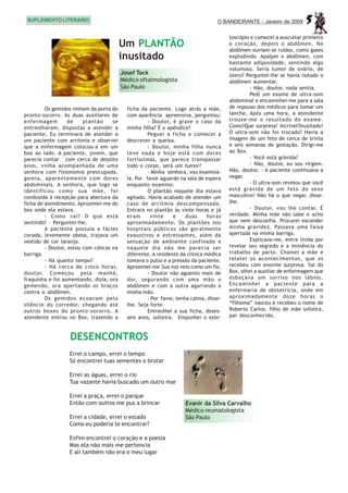 SUPLEMENTO LITERÁRIO                                                              O BANDEIRANTE - Janeiro de 2009     5
                                                                                        toscópio e comecei a auscultar primeiro
                                          Um PLANTÃO                                    o coração, depois o abdômen. No
                                                                                        abdômen ouviam-se ruídos, como gases
                                          inusitado                                     explodindo. Apalpei o abdômen, com
                                                                                        bastante adiposidade, sentindo algo
                                                                                        volumoso. Seria tumor de ovário, de
                                          Josef Tock                                    útero? Perguntei-lhe se havia notado o
                                          Médico oftalmologista                         abdômen aumentar.
                                          São Paulo                                              - Não, doutor, nada sentia.
                                                                                                 Pedi um exame de ultra-som
                                                                                        abdominal e encaminhei-me para a sala
         Os gemidos vinham da porta do      ficha da paciente. Logo atrás a mãe,        de repouso dos médicos para tomar um
pronto-socorro. As duas auxiliares de       com aparência apreensiva, perguntou:        lanche. Após uma hora, a atendente
enfermagem         de    plantão     se              - Doutor, é grave o caso da        trouxe-me o resultado do exame.
entreolharam, dispostas a atender a         minha filha? É o apêndice?                  Como!Que surpresa! Incrível!Inusitado!
paciente. Eu terminara de atender a                  Peguei a ficha e comecei a         O ultra-som não foi trocado? Havia a
um paciente com arritmia e observei         descrever a queixa.                         imagem de um feto de cerca de trinta
que a enfermagem colocou-a em um                     - Doutor, minha filha nunca        e seis semanas de gestação. Dirigi-me
box ao lado. A paciente, jovem, que         teve nada e hoje está com dores             ao Box.
parecia contar com cerca de dezoito         fortíssimas, que parece transpassar                  - Você está grávida?
anos, vinha acompanhada de uma              todo o corpo, será um tumor?                         - Não, doutor, eu sou virgem.
senhora com fisionomia preocupada,                   - Minha senhora, vou examiná-      Não, doutor. - A paciente continuava a
gemia, aparentemente com dores              la. Por favor aguarde na sala de espera     negar.
abdominais. A senhora, que logo se          enquanto examino.                                    - O ultra-som revelou que você
identificou como sua mãe, foi                        O plantão naquele dia estava       está grávida de um feto do sexo
conduzida à recepção para abertura da       agitado. Havia acabado de atender um        masculino! Não há o que negar, disse-
ficha de atendimento. Aproximei-me do       caso de arritmia descompensada.             lhe.
box onde ela estava.                        Entrara no plantão às vinte horas e já               - Doutor, vou lhe contar. É
         - Como vai? O que está             eram      vinte     e     duas     horas    verdade. Minha mãe não sabe e acho
sentindo? – Perguntei-lhe.                  aproximadamente. Os plantões nos            que nem desconfia. Procurei esconder
         A paciente possuía a fácies        hospitais públicos são geralmente           minha gravidez. Passava uma faixa
corada, levemente obesa, trajava um         exaustivos e estressantes, além da          apertada na minha barriga.
vestido de cor laranja.                     sensação de ambiente confinado e                     Explicava-me, entre lívida por
         - Doutor, estou com cólicas na     naquele dia não me parecia ser              revelar seu segredo e a iminência do
barriga.                                    diferente. A residente da clínica médica    trabalho de parto. Chamei a mãe e
         - Há quanto tempo?                 tomava o pulso e a pressão da paciente.     relatei os acontecimentos, que os
         - Há cerca de cinco horas,         Aproximei-me.Sua voz veio como um fio.      recebeu com enorme surpresa. Saí do
doutor. Começou pela manhã,                          - Doutor não aguento mais de       Box, olhei a auxiliar de enfermagem que
fraquinha e foi aumentando, dizia, ora      dor, segurando com uma mão o                esboçava um sorriso nos lábios.
gemendo, ora apertando os braços            abdômen e com a outra agarrando a           Encaminhei a paciente para a
contra o abdômen.                           minha mão.                                  enfermaria de obstetrícia, onde em
         Os gemidos ecoavam pelo                     - Por favor, tenha calma, disse-   aproximadamente doze horas o
silêncio do corredor, chegando até          lhe. Seja forte.                            “filhoma” nasceu e recebeu o nome de
outros boxes do pronto-socorro. A                    Entreolhei a sua ficha, dezes-     Roberto Carlos, filho de mãe solteira,
atendente entrou no Box, trazendo a         seis anos, solteira. Empunhei o este-       pai desconhecido.



                   DESENCONTROS
                  Errei o campo, errei o tempo
                  Só encontrei tuas sementes a brotar

                  Errei as águas, errei o rio
                  Tua vazante havia buscado um outro mar

                  Errei a praça, errei o parque
                  Então com outros me pus a brincar                  Evanir da Silva Carvalho
                                                                     Médico reumatologista
                  Errei a cidade, errei o estado                     São Paulo
                  Como eu poderia te encontrar?

                  Enfim encontrei o coração e a poesia
                  Mas ela não mais me pertencia
                  E ali também não era o meu lugar
 