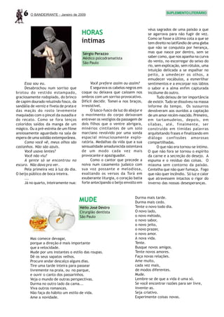 6    O BANDEIRANTE - Janeiro de 2009
                                                                                              SUPLEMENTO LITERÁRIO



                                                                                   véus sagrados de uma paixão a que
                                          HORAS                                    se agarrava para não fugir de vez.
                                                                                   Como se fosse a última cota a que se
                                          íntimas                                  tem direito no latifúndio de uma gleba
                                                                                   que não se conquista por herança,
                                          Sérgio Perazzo                           mas que nasce por dentro, sem se
                                          Médico psicodramatista                   saber como, que nos apanha na curva
                                          São Paulo                                do vento, no escorregar do seixo do
                                                                                   rio, sem explicação, sem rótulos, uma
                                                                                   intuição delicada a se espalhar no
                                                                                   peito, a umedecer os olhos, a
                                                                                   emudecer vocábulos, a esmerilhar
     Essa sou eu.                               Você prefere assim ou assim?       sentimentos e a encorpar nos lábios
     Desabrochou num sorriso que                E segurava os cabelos negros em    o sabor e a alma enfim capturada
brotou do vestido estampado,              coque ou deixava que caíssem nos         incólume do outro.
graciosamente rodopiado, do brinco        ombros com um sorriso provocativo.             Tudo deixou de ter importância
de capim dourado reluzindo fosco, da      Difícil decidir. Tomei-a nos braços,     de existir. Tudo se dissolveu na massa
sandália de verniz e fivela de prata e    irresistível.                            informe do tempo. Os sussurros
das maçãs do rosto levemente                    O lusco-fusco da luz do abajur e   devolveram aos ouvidos a captação
maquiadas com o pincel da ousadia e       o movimento do corpo deixavam            de um amor recém-nascido. Primeiro,
do recato. Como se fora lenços            entrever os vestígios da passagem de     em tartamudeios, depois, em
coloridos saídos da manga de um           dois filhos que o ventre abrigara,       sílabas, até, finalmente, ser
mágico. Ou a pré-estréia de um filme      minérios cintilantes de um solo          construído em tímidas palavras
ansiosamente aguardado na sala de         marciano revolvido por uma sonda         arquitetando frases e finalizando em
espera de uma solidão extemporânea.       espacial minuciosamente explo-           diálogo confissões amorosas
     Como você vê, meus olhos são         ratória. Medalhas da vida que a sua      compartilhadas.
castanhos. Não são azuis.                 sensualidade amadurecida ostentava             O que não era tornou-se íntimo.
     Você usava lentes?                   de um modo cada vez mais                 O que não fora se tornou o espírito
     Você não viu?                        provocante e apaziguador.                da carne e a secreção do desejo. A
     A gente só se encontrou no                 Como o cantor que precede a        espuma e o resíduo das coisas. O
escuro. Não dava pra ver.                 noiva num casamento judaico com          miasma sem contorno da paixão.
     Pela primeira vez à luz do dia.      sua voz possante e melodiosa,            Centelha que não quer fumaça. Fogo
O beijo público de boca inteira.          exaltando os versos da Torá em           que não quer incêndio. Só luz e calor
     ...                                  exuberante liturgia, o coração batia     que atravessem intactos o rigor do
     Já no quarto, inteiramente nua:      forte antecipando o beijo envolto em     inverno das nossas desesperanças.


                                                                           Durma mais tarde.
                                         MUDE                              Durma mais cedo.
                                         Hélio José Déstro                 Tente o novo todo dia.
                                         Cirurgião dentista                O novo lado,
                                         São Paulo                         o novo método,
                                                                           o novo sabor,
                                                                           o novo jeito,
                                                                           o novo prazer,
                                                                           o novo amor.
        Mas comece devagar,                                                A nova vida.
        porque a direção é mais importante                                 Tente.
        que a velocidade.                                                  Busque novos amigos.
        Mude por uns instantes o estilo das roupas.                        Tente novos amores.
        Dê os seus sapatos velhos.                                         Faça novas relações.
        Procure andar descalço alguns dias.                                Ame muito,
        Tire uma tarde inteira para passear                                cada vez mais,
        livremente na praia, ou no parque,                                 de modos diferentes.
        e ouvir o canto dos passarinhos.                                   Mude.
        Veja o mundo de outras perspectivas.                               Lembre-se de que a vida é uma só.
        Durma no outro lado da cama...                                     Se você encontrar razões para ser livre,
        Viva outros romances.                                              invente-as.
        Não faça do hábito um estilo de vida.                              Seja criativo.
        Ame a novidade.                                                    Experimente coisas novas.
 