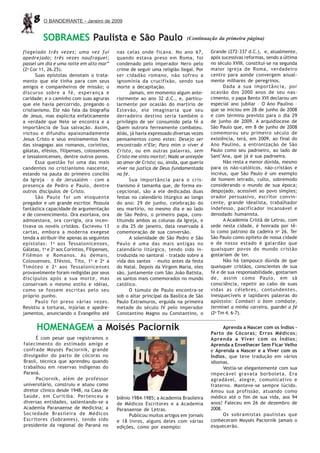 8    O BANDEIRANTE - Janeiro de 2009


          SOBRAMES Paulista e São Paulo                                        (Continuação da primeira página)

flagelado três vezes; uma vez fui             nas celas onde ficava. No ano 67,           Grande (272-337 d.C.), e, atualmente,
apedrejado; três vezes naufraguei;            quando estava preso em Roma, foi            após sucessivas reformas, sendo a última
passei um dia e uma noite em alto mar”        condenado pelo imperador Nero pelo          no século XVIII, constitui-se na segunda
(2a Cor 11, 26.25).                           crime de seguir uma religião ilegal. Por    maior igreja de Roma, verdadeiro
      Suas epístolas denotam o trata-         ser cidadão romano, não sofreu a            centro para aonde convergem anual-
mento que ele tinha para com seus             ignomínia da crucifixão, sendo sua          mente milhares de peregrinos.
amigos e companheiros de missão; o            morte a decapitação.                              Dada a sua importância, por
discurso sobre a fé, esperança e                    Jamais, em momento algum ante-        ocasião dos 2000 anos de seu nas-
caridade; e o caminho com suas agruras        riormente ao ano 32 d.C., e, particu-       cimento, o papa Bento XVI declarou um
que ele havia percorrido, pregando o          larmente por ocasião do martírio de         especial ano jubilar – O Ano Paulino –
cristianismo. Ele não fala da biografia       Estevão, ele imaginaria que seu             que se iniciou em 28 de junho de 2008
de Jesus, mas explicita enfaticamente         derradeiro destino seria também o           e com término previsto para o dia 29
a verdade que Nele se encontra e a            privilégio de ser consumido pela fé a       de junho de 2009. A arquidiocese de
importância de Sua salvação. Assim,           Quem outrora ferreamente combateu.          São Paulo que, em 8 de junho de 2008
visitou e difundiu apaixonadamente            Aliás, já havia expressado diversas vezes   comemorou seu primeiro século de
Jesus Cristo e seus ensinamentos fora         pensamentos como estes: Desejo ser          existência, terá, em 2009, ao final do
das sinagogas aos romanos, coríntios,         encontrado n‘Ele; Para mim o viver é        Ano Paulino, a entronização de São
gálatas, efésios, filipenses, colossenses     Cristo, ou em outras palavras, sem          Paulo como seu padroeiro, ao lado de
e tessalonicenses, dentre outros povos.       Cristo me sinto morto!; Nada se antepõe     Sant’Ana, que já é sua padroeira.
      Essa questão foi uma das mais           ao amor de Cristo; ou, ainda, que queria          Não resta a menor dúvida, mesmo
candentes no cristianismo nascente,           viver na justiça de Deus fundamentada       para os não-católicos, não-cristãos e
estando na pauta do primeiro concílio         na fé.                                      incréus, que São Paulo é um exemplo
da Igreja – o de Jerusalém – com a                  Sua importância para o cris-          de homem letrado, culto, sobremodo
presença de Pedro e Paulo, dentre             tianismo é tamanha que, de forma ex-        considerando o mundo de sua época;
outros discípulos de Cristo.                  cepcional, são a ele dedicadas duas         despojado, acessível ao povo simples;
      São Paulo foi um eloquente              festas no calendário litúrgico ao longo     orador persuasivo, escritor convin-
pregador e um grande escritor. Possuía        do ano: 29 de junho, celebração do          cente, grande idealista, trabalhador
fantástica capacidade de argumentação         seu martírio, no mesmo dia e ao lado        indefesso, pacificador incansável e
e de convencimento. Ora exortava, ora         de São Pedro, o primeiro papa, cons-        denodado humanista.
admoestava, ora corrigia, ora incen-          tituindo ambos as colunas da Igreja, e            A Academia Cristã de Letras, com
tivava os novéis cristãos. Escreveu 13        o dia 25 de janeiro, data reservada à       sede nesta cidade, é honrada por tê-
cartas, embora a moderna exegese              comemoração de sua conversão.               lo como patrono da cadeira no 26. Ter
tenda a atribuir-lhe apenas as seguintes            A solenidade de São Pedro e São       São Paulo como epíteto de nossa cidade
epístolas: 1 a aos Tessalonicenses,           Paulo é uma das mais antigas no             e de nosso estado é galardão que
Gálatas, 1a e 2a aos Coríntios, Filipenses,   calendário litúrgico, tendo sido in-        quaisquer povos do mundo cristão
Filêmon e Romanos. As demais,                 troduzida no santoral – tratado sobre a     gostariam de ter.
Colossenses, Efésios, Tito, 1 a e 2 a a       vida dos santos – muito antes da festa            Não há tampouco dúvida de que
Timóteo e 2 a aos Tessalonicenses             do Natal. Depois da Virgem Maria, eles      quaisquer cristãos, conscientes de sua
provavelmente foram redigidas por seus        são, juntamente com São João Batista,       fé e de sua responsabilidade, gostariam
discípulos após a sua morte, mas              os santos mais comemorados no mundo         de, assim como Paulo, em sã
conservam o mesmo estilo e idéias,            católico.                                   consciência, repetir ao cabo de suas
como se fossem escritas pelo seu                    O túmulo de Paulo encontra-se         vidas as célebres, contundentes,
próprio punho.                                sob o altar principal da Basílica de São    inesquecíveis e lapidares palavras do
      Paulo foi preso várias vezes.           Paulo Extramuros, erguida na primeira       apóstolo: Combati o bom combate,
Resistiu a torturas, injúrias e apedre-       metade do século IV pelo imperador          terminei a minha carreira, guardei a fé
jamentos, anunciando o Evangelho até          Constantino Magno ou Constantino, o         (2a Tm 4, 6-7).


      HOMENAGEM a Moisés Paciornik                                                              Aprenda a Nascer com os Índios –
                                                                                          Parto de Cócoras; Erros Médicos;
      É com pesar que registramos o                                                       Aprenda a Viver com os Índios;
falecimento do estimado amigo e                                                           Aprenda a Envelhecer Sem Ficar Velho
confrade Moysés Paciornik, grande                                                         e Aprenda a Nascer e a Viver com os
divulgador do parto de cócoras no                                                         Índios, que teve tradução em vários
Brasil, técnica que aprendeu quando                                                       idiomas.
trabalhou em reservas indígenas do                                                              Vestia-se elegantemente com sua
Paraná.                                                                                   impecável gravata borboleta. Era
      Paciornik, além de professor                                                        agradável, alegre, comunicativo e
universitário, construiu e atuou como                                                     fraterno. Manteve-se sempre lúcido.
diretor clínico desde 1948, na Casa de                                                    Amou sua profissão, atuando como
Saúde, em Curitiba. Pertenceu a               biênio 1984-1985; a Academia Brasileira     médico até o fim de sua vida, aos 94
diversas entidades, salientando-se a          de Médicos Escritores e a Academia          anos! Faleceu em 26 de dezembro de
Academia Paranaense de Medicina; a            Paranaense de Letras.                       2008.
Sociedade Brasileira de Médicos                     Publicou muitos artigos em jornais          Os sobramistas paulistas que
Escritores (Sobrames), tendo sido             e 18 livros, alguns deles com várias        conheceram Moysés Paciornik jamais o
presidente da regional do Paraná no           edições, como por exemplo:                  esquecerão.
 