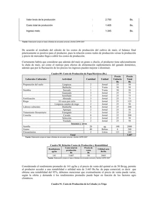 Valor bruto de la producción                                                                 :              2.750                   Bs.

     Costo total de producción                                                                    :              1.405                   Bs.

     Ingreso meto                                                                                 :              1.345                   Bs.



Fuente: Elaboración propia en base a Boletas de encuesta comunal y familia CAPRI 2007




De acuerdo al resultado del cálculo de los costos de producción del cultivo de maíz, el balance final
prácticamente es positivo para el productor, pues la relación costos reales de producción versus la producción
y precio de mercadeo llega a cubrir los costos de producción.

Ciertamente habría que considerar que además del maíz en grano o choclo, el productor tiene adicionalmente
la chala de maíz, así como el rastrojo para efectos de alimentación suplementaria del ganado doméstico,
además que por la fluctuación de los precios los ingresos pueden mejorar o disminuir.

                                       Cuadro 89. Costo de Producción de Papa/Hectárea (Bs.)
                                                                                                                            Precio    Precio
    Laborales Culturales                              Actividad                         Cantidad           Unidad          Unitario   Total
                                                                                                                             Bs        Bs
 Preparación del suelo                             Limpieza                                  2              Jornal            25        50
                                                   Barbecho                                  1              Yunta             50        50
 Siembra                                            Surcado                                  1              Yunta             50        50
                                                   Guaneado                                  3              Jornal            25        75
                                                   Semillado                                 3              Jornal            25        75
 Fertilización                                     Abonado                                   3              Jornal            25        75
 Riego                                         10 veces por ciclo                            5              Jornal            25       125
                                            Limpieza canales de riego                        2              Jornal            25        50
 Labores culturales                                Deshierbe                                 8              Jornal            25       200
                                                    Aporque                                  2              Jornal            25        50
 Tratamiento fitosanitario                         Fumigado                                  1              Jornal            25        25
 Cosecha                                            Cavado                                   8              Jornal            25       200
                                                   Selección                                 2              Jornal            25        50
                                                    Traslado                                 2              Jornal            25        50
                                                             Insumos y otros
 Semilla                                                                                     20              qq              100      2000
 Guano                                                                                       40             Bolsas            6        240
 Fitosanitarios                                                                               2             Litros           121       242
                                                                 Total                                                                3.607
    Fuente: Elaboración propia en base a Boletas de encuesta comunal y familia CAPRI 2007




                                      Cuadro 90. Relación Costos de Producción y Rentabilidad
                                                          Costo total de            Precio de
                                   Rendimiento                                                         Utilidad neta
                                                           producción                venta
                                      qq/ha                                                                Bs/Ha
                                                               Bs                      Bs
                                         141                   3.607                    50                 3443
                                   Fuente: Elaboración propia en base a Boletas de encuesta comunal y familia CAPRI 2007




Considerando el rendimiento promedio de 141 qq/ha y el precio de venta del quintal es de 50 Bs/qq, permite
al productor acceder a una rentabilidad o utilidad neta de 3.443 Bs./ha. de papa comercial; es decir que
obtiene una rentabilidad del 95%, debemos mencionar que eventualmente el precio de venta puede variar,
según la oferta y demanda ó los rendimientos promedio puede bajar en función de los factores agro
climáticos.

                                       Cuadro 91. Costo de Producción de la Cebada y/o Trigo
 