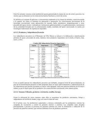 Entre los animales menores existe también de manera generalizada la crianza de aves de corral y porcinos, los
mismos que se alimentan con los restos de las huertas familiares y restos de cocina.

En definitiva el conjunto de prácticas y conocimientos empleados en la crianza de animales, varían de acuerdo
a la especie, las cuales se trasmiten de generación a generación, los conocimientos provenientes de la
tecnología convencional, como aplicaciones de vacunas, baños antisárnicos, desparasitaciones y otras,
proceden del apoyo técnico realizado por instituciones gubernamentales y no gubernamentales y promotores
de la comunidad formados por los anteriormente citados, resultados del apoyo mencionado, se cuenta con
tecnologías tradicionales de explotación mejorados.

d.2.2.3. Productos y Subproductos Pecuarios

Los subproductos pecuarios en el Municipio de Villa Abecia se reducen a la elaboración o transformación
primaria de queso, procesado de carne, manteca, otros productos importantes son la leche, el huevo, lana,
cuero, y otros.

                                Cuadro 108. Subproductos Pecuarios Importantes
                                                                              Cantidad promedio/
                            Especie              Subproducto
                                                                                    Cabeza
                                                 Leche                      ¼ litro
                                                 Queso                      60 gr.
                         Caprino
                                                 Carne                      20-30 Kilos
                                                 Cuero                      1 pza.
                                                 Leche                      ¼ litro
                                                 Queso                      70 gr.
                                                 Carne                      20-50 Kg.
                         Ovino
                                                 Lana                       500 gr.
                                                 Cuero                      1 pza
                                                 Sangre                     2 litros
                                                 Leche                      7 litros
                                                 Queso                      1.5 kilos
                         Vacuno
                                                 Carne                      100-150 Kg.
                                                 Cuero                      1 pza
                                                 Carne                      30-80 kgrs
                         Porcino
                                                 Manteca                    10-15 kgr
                                                 Huevo                      1 por día
                         Aves
                                                 Carne                      1.5 y 2.5. kgrs
                           Fuente: Elaboración propia en base a Boletas de encuesta comunal y familia CAPRI 2007




Como se puede apreciar los subproductos pecuarios son múltiples, aunque el nivel de aprovechamiento, no
pasa de la transformación primaria se debe propender hacia un mejor aprovechamiento e industrialización de
los subproductos que permita incorporar un mayor valor agregado, toda estas practicas deberían ser de mayor
énfasis ya que la mayor parte de los productos son comercializados únicamente como materia prima.

d.2.2.4 Insumos Utilizados, productos veterinarios, semillas, forrajes.


Existe la utilización de varios insumos, entre ellos se encuentran los productos veterinarios, forraje y
subproductos de la trilla de cebada y trigo, así como la chala del maíz.

En el primer caso, los productores capacitados o técnicos contratados por los productores realizan las
campañas de vacunación y control de parásitos internos y externos. Las campañas están dirigidas
principalmente a prevenir la presencia de parásitos externos así como la eliminación o reducción de la
presencia de parásitos internos, que realizan mediante el uso de productos químicos.
 
