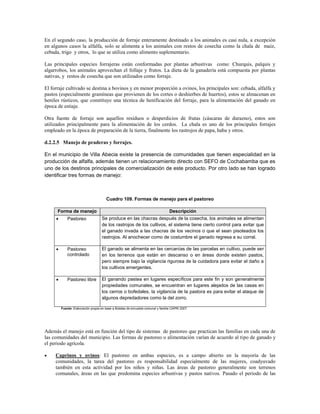 En el segundo caso, la producción de forraje enteramente destinado a los animales es casi nula, a excepción
en algunos casos la alfalfa, solo se alimenta a los animales con restos de cosecha como la chala de maíz,
cebada, trigo y otros, lo que se utiliza como alimento suplementario.

Las principales especies forrajeras están conformadas por plantas arbustivas como: Churquis, palquis y
algarrobos, los animales aprovechan el follaje y frutos. La dieta de la ganadería está compuesta por plantas
nativas, y restos de cosecha que son utilizados como forraje.

El forraje cultivado se destina a bovinos y en menor proporción a ovinos, los principales son: cebada, alfalfa y
pastos (especialmente gramíneas que provienen de los cortes o deshierbes de huertos), estos se almacenan en
heniles rústicos, que constituye una técnica de henificación del forraje, para la alimentación del ganado en
época de estiaje.

Otra fuente de forraje son aquellos residuos o desperdicios de frutas (cáscaras de durazno), estos son
utilizados principalmente para la alimentación de los cerdos. La chala es uno de los principales forrajes
empleado en la época de preparación de la tierra, finalmente los rastrojos de papa, haba y otros.

d.2.2.5 Manejo de praderas y forrajes.

En el municipio de Villa Abecia existe la presencia de comunidades que tienen especialidad en la
producción de alfalfa, además tienen un relacionamiento directo con SEFO de Cochabamba que es
uno de los destinos principales de comercialización de este producto. Por otro lado se han logrado
identificar tres formas de manejo:



                                       Cuadro 109. Formas de manejo para el pastoreo

      Forma de manejo                                                             Descripción
            Pastoreo               Se produce en las chacras después de la cosecha, los animales se alimentan
                                    de los rastrojos de los cultivos, el sistema tiene cierto control para evitar que
                                    el ganado invada a las chacras de los vecinos o que el sean pisoteados los
                                    rastrojos. Al anochecer como de costumbre el ganado regresa a su corral.

            Pastoreo               El ganado se alimenta en las cercanías de las parcelas en cultivo, puede ser
             controlado             en los terrenos que están en descanso o en áreas donde existen pastos,
                                    pero siempre bajo la vigilancia rigurosa de la cuidadora para evitar el daño a
                                    los cultivos emergentes.

            Pastoreo libre         El ganando pastea en lugares específicos para este fin y son generalmente
                                    propiedades comunales, se encuentran en lugares alejados de las casas en
                                    los cerros o bofedales, la vigilancia de la pastora es para evitar el ataque de
                                    algunos depredadores como la del zorro.

         Fuente: Elaboración propia en base a Boletas de encuesta comunal y familia CAPRI 2007




Además el manejo está en función del tipo de sistemas de pastoreo que practican las familias en cada una de
las comunidades del municipio. Las formas de pastoreo o alimentación varían de acuerdo al tipo de ganado y
el periodo agrícola.

    Caprinos y ovinos: El pastoreo en ambas especies, es a campo abierto en la mayoría de las
     comunidades, la tarea del pastoreo es responsabilidad especialmente de las mujeres, coadyuvado
     también en esta actividad por los niños y niñas. Las áreas de pastoreo generalmente son terrenos
     comunales, áreas en las que predomina especies arbustivas y pastos nativos. Pasado el periodo de las
 