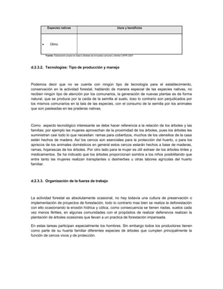 Especies nativas                                                    Usos y beneficios




              Olmo


           Fuente: Elaboración propia en base a Boletas de encuesta comunal y familia CAPRI 2007




d.2.3.2. Tecnologías: Tipo de producción y manejo



Podemos decir que no se cuenta con ningún tipo de tecnología para el establecimiento,
conservación en la actividad forestal, hablando de manera especial de las especies nativas, no
reciben ningún tipo de atención por los comunarios, la generación de nuevas plantas es de forma
natural, que se produce por la caída de la semilla al suelo, toso lo contrario son perjudicados por
los mismos comunarios en la tala de las especies, con el consumo de la semilla por los animales
que son pasteadas en las praderas nativas.



Como aspecto tecnológico interesante se debe hacer referencia a la relación de los árboles y las
familias; por ejemplo las mujeres aprovechan de la proximidad de los árboles, pues los árboles les
suministran casi todo lo que necesitan: ramas para cobertizos, muchos de los utensilios de la casa
están hechos de madera. Así los cercos son esenciales para la protección del huerto, o para los
apriscos de los animales domésticos en general estos cercos estarán hechos a base de maderas,
ramas, hojarascas de los árboles. Por otro lado para la mujer es útil extraer de los árboles tintes y
medicamentos. Se ha indicado que los árboles proporcionan sombra a los niños posibilitando que
entre tanto las mujeres realizan transplantes o deshierbes u otras labores agrícolas del huerto
familiar.



d.2.3.3. Organización de la fuerza de trabajo



La actividad forestal es absolutamente ocasional, no hay todavía una cultura de preservación o
implementación de proyectos de forestación, todo lo contrario mas bien se realiza la deforestación
con ello ocasionando la erosión hídrica y cólica, como consecuencia se tienen riadas, suelos cada
vez menos fértiles, en algunas comunidades con el propósitos de realizar defensivos realizan la
plantación de árboles ocasiones que llevan a un practica de forestación impensada.

En estas tareas participan especialmente los hombres. Sin embargo todos los productores tienen
como parte de su huerta familiar diferentes especies de árboles que cumplen principalmente la
función de cercos vivos y de protección.
 