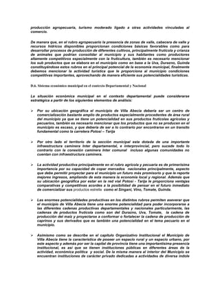 producción agropecuaria, turismo moderado ligado a otras actividades vinculadas al
comercio.

De manera que, en el rubro agropecuario la presencia de zonas de valle, cabecera de valle y
recursos hídricos disponibles proporcionan condiciones básicas favorables como para
desarrollar procesos de producción de diferentes cultivos, principalmente frutícola y crianza
de animales que podrían consolidar al municipio y sus habitantes como productores
altamente competitivos especialmente con la fruticultura, también es necesario mencionar
los sub productos que se elabora en el municipio como en base a la Uva, Durazno, Guinda
constituyéndose estos rubros en el principal potencial de la economía municipal, finalmente
debemos mencionar la actividad turística que le proporciona al municipio condiciones
competitivas importantes, aprovechando de manera eficiente sus potencialidades turísticas.

D.6. Sistema económico municipal en el contexto Departamental y Nacional

La situación económica municipal en el contexto departamental puede considerarse
estratégica a partir de los siguientes elementos de análisis:

   Por su ubicación geográfica el municipio de Villa Abecia debería ser un centro de
    comercialización bastante amplio de productos especialmente procedentes de área rural
    del municipio ya que se tiene un potencialidad en sus productos frutícolas agrícolas y
    pecuarios, también es necesario mencionar que los productos que no se producen en el
    municipio es escaso, y que debería de ser a lo contrario por encontrarse en un transito
    fundamental como la carretera Potosí – Tarija

   Por otro lado el territorio de la sección municipal esta dotada de una importante
    infraestructura caminera Inter departamental, e interprovincial, pero sucede todo lo
    contrario con la conexión caminera Inter comunal incluso algunas comunidades no
    cuentan con infraestructura caminera.

   La actividad productiva principalmente en el rubro agrícola y pecuaria es de primerísima
    importancia por su capacidad de copar mercados nacionales principalmente, aspecto
    que debe permitir proyectar para el municipio un futuro más promisorio y que le reporte
    mejores ingresos, ampliando de esta manera la economía local y regional. Además que
    su ubicación geográfica por estar en la red vial Potosí - Tarija le proporciona ventajas
    comparativas y competitivas acordes a la posibilidad de pensar en el futuro inmediato
    de comercializar sus productos estrella como el Singani, Vino, Tomate, Guinda.

   Las enormes potencialidades productivas en los distintos rubros permiten aseverar que
    el municipio de Villa Abecia tiene una enorme potencialidad para poder incorporarse a
    las diferentes cadenas productivas departamentales y nacionales particularmente, las
    cadenas de productos frutícola como son del Durazno, Uva, Tomate, la cadena de
    producción del maíz y proyectarse a conformar o fortalecer la cadena de producción de
    caprinos y sus derivados que es también una potencialidad en el tema pecuario en el
    municipio.

   Asimismo como se describe en el capítulo Organizativo Institucional el Municipio de
    Villa Abecia tiene la característica de poseer un espacio rural y un espacio urbano, por
    este aspecto y además por ser la capital de provincia tiene una importantísima presencia
    institucional, es así que se tienen instituciones públicas en diferentes áreas de la
    actividad, económica política y social. De la misma manera al interior del Municipio se
    encuentran instituciones de carácter privado dedicadas a actividades de diversa índole
 