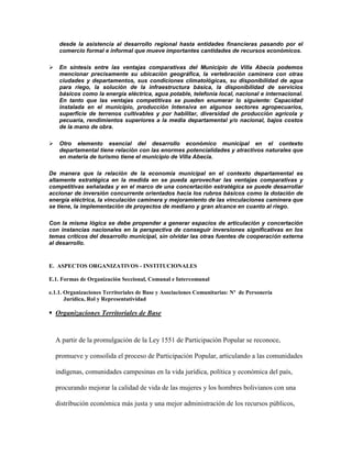 desde la asistencia al desarrollo regional hasta entidades financieras pasando por el
     comercio formal e informal que mueve importantes cantidades de recursos económicos.

    En síntesis entre las ventajas comparativas del Municipio de Villa Abecia podemos
     mencionar precisamente su ubicación geográfica, la vertebración caminera con otras
     ciudades y departamentos, sus condiciones climatológicas, su disponibilidad de agua
     para riego, la solución de la infraestructura básica, la disponibilidad de servicios
     básicos como la energía eléctrica, agua potable, telefonía local, nacional e internacional.
     En tanto que las ventajas competitivas se pueden enumerar lo siguiente: Capacidad
     instalada en el municipio, producción Intensiva en algunos sectores agropecuarios,
     superficie de terrenos cultivables y por habilitar, diversidad de producción agrícola y
     pecuaria, rendimientos superiores a la media departamental y/o nacional, bajos costos
     de la mano de obra.

    Otro elemento esencial del desarrollo económico municipal en el contexto
     departamental tiene relación con las enormes potencialidades y atractivos naturales que
     en materia de turismo tiene el municipio de Villa Abecia.

De manera que la relación de la economía municipal en el contexto departamental es
altamente estratégica en la medida en se pueda aprovechar las ventajas comparativas y
competitivas señaladas y en el marco de una concertación estratégica se puede desarrollar
accionar de inversión concurrente orientados hacia los rubros básicos como la dotación de
energía eléctrica, la vinculación caminera y mejoramiento de las vinculaciones caminera que
se tiene, la implementación de proyectos de mediano y gran alcance en cuanto al riego.

Con la misma lógica se debe propender a generar espacios de articulación y concertación
con instancias nacionales en la perspectiva de conseguir inversiones significativas en los
temas críticos del desarrollo municipal, sin olvidar las otras fuentes de cooperación externa
al desarrollo.



E. ASPECTOS ORGANIZATIVOS - INSTITUCIONALES

E.1. Formas de Organización Seccional, Comunal e Intercomunal

e.1.1. Organizaciones Territoriales de Base y Asociaciones Comunitarias: Nº de Personería
       Jurídica, Rol y Representatividad

 Organizaciones Territoriales de Base


    A partir de la promulgación de la Ley 1551 de Participación Popular se reconoce,

    promueve y consolida el proceso de Participación Popular, articulando a las comunidades

    indígenas, comunidades campesinas en la vida jurídica, política y económica del país,

    procurando mejorar la calidad de vida de las mujeres y los hombres bolivianos con una

    distribución económica más justa y una mejor administración de los recursos públicos,
 