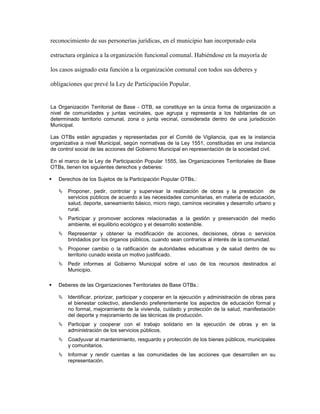 reconocimiento de sus personerías jurídicas, en el municipio han incorporado esta

estructura orgánica a la organización funcional comunal. Habiéndose en la mayoría de

los casos asignado esta función a la organización comunal con todos sus deberes y

obligaciones que prevé la Ley de Participación Popular.


La Organización Territorial de Base - OTB, se constituye en la única forma de organización a
nivel de comunidades y juntas vecinales, que agrupa y representa a los habitantes de un
determinado territorio comunal, zona o junta vecinal, considerada dentro de una jurisdicción
Municipal.

Las OTBs están agrupadas y representadas por el Comité de Vigilancia, que es la instancia
organizativa a nivel Municipal, según normativas de la Ley 1551, constituidas en una instancia
de control social de las acciones del Gobierno Municipal en representación de la sociedad civil.

En el marco de la Ley de Participación Popular 1555, las Organizaciones Territoriales de Base
OTBs, tienen los siguientes derechos y deberes:

   Derechos de los Sujetos de la Participación Popular OTBs.:

       Proponer, pedir, controlar y supervisar la realización de obras y la prestación de
        servicios públicos de acuerdo a las necesidades comunitarias, en materia de educación,
        salud, deporte, saneamiento básico, micro riego, caminos vecinales y desarrollo urbano y
        rural.
       Participar y promover acciones relacionadas a la gestión y preservación del medio
        ambiente, el equilibrio ecológico y el desarrollo sostenible.
       Representar y obtener la modificación de acciones, decisiones, obras o servicios
        brindados por los órganos públicos, cuando sean contrarios al interés de la comunidad.
       Proponer cambio o la ratificación de autoridades educativas y de salud dentro de su
        territorio cunado exista un motivo justificado.
       Pedir informes al Gobierno Municipal sobre el uso de los recursos destinados al
        Municipio.

   Deberes de las Organizaciones Territoriales de Base OTBs.:

       Identificar, priorizar, participar y cooperar en la ejecución y administración de obras para
        el bienestar colectivo, atendiendo preferentemente los aspectos de educación formal y
        no formal, mejoramiento de la vivienda, cuidado y protección de la salud, manifestación
        del deporte y mejoramiento de las técnicas de producción.
       Participar y cooperar con el trabajo solidario en la ejecución de obras y en la
        administración de los servicios públicos.
       Coadyuvar al mantenimiento, resguardo y protección de los bienes públicos, municipales
        y comunitarios.
       Informar y rendir cuentas a las comunidades de las acciones que desarrollen en su
        representación.
 