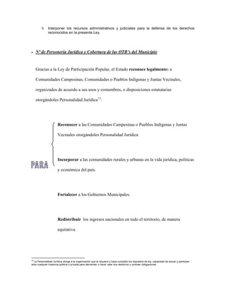      Interponer los recursos administrativos y judiciales para la defensa de los derechos
              reconocidos en la presente Ley.




    Nº de Personería Jurídica y Cobertura de las OTB’s del Municipio


     Gracias a la Ley de Participación Popular, el Estado reconoce legalmente: a

     Comunidades Campesinas, Comunidades o Pueblos Indígenas y Juntas Vecinales,

     organizados de acuerdo a sus usos y costumbres, o disposiciones estatutarias

     otorgándoles Personalidad Jurídica12:




                       Reconocer a las Comunidades Campesinas o Pueblos Indígenas y Juntas

                       Vecinales otorgándoles Personalidad Jurídica




                       Incorporar a las comunidades rurales y urbanas en la vida jurídica, políticas

                       y económica del país.




                       Fortalecer a los Gobiernos Municipales.




                       Redistribuir los ingresos nacionales en todo el territorio, de manera

                       equitativa.




12
  La Personalidad Jurídica otorga a la organización que la requiera y haya cumplido los requisitos de ley, capacidad de actuar y participar
ante cualquier instancia pública o privada para demandar o hacer valer sus derechos y contraer obligaciones.
 