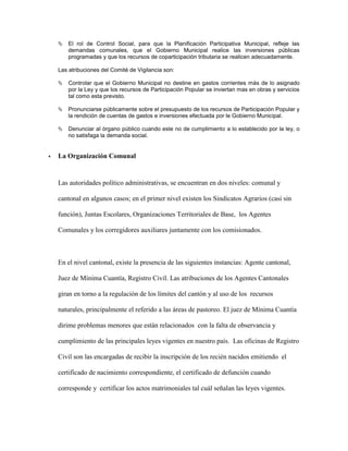   El rol de Control Social, para que la Planificación Participativa Municipal, refleje las
        demandas comunales, que el Gobierno Municipal realice las inversiones públicas
        programadas y que los recursos de coparticipación tributaria se realicen adecuadamente.

    Las atribuciones del Comité de Vigilancia son:

       Controlar que el Gobierno Municipal no destine en gastos corrientes más de lo asignado
        por la Ley y que los recursos de Participación Popular se inviertan mas en obras y servicios
        tal como esta previsto.

       Pronunciarse públicamente sobre el presupuesto de los recursos de Participación Popular y
        la rendición de cuentas de gastos e inversiones efectuada por le Gobierno Municipal.

       Denunciar al órgano público cuando este no de cumplimiento a lo establecido por la ley, o
        no satisfaga la demanda social.


   La Organización Comunal


    Las autoridades político administrativas, se encuentran en dos niveles: comunal y

    cantonal en algunos casos; en el primer nivel existen los Sindicatos Agrarios (casi sin

    función), Juntas Escolares, Organizaciones Territoriales de Base, los Agentes

    Comunales y los corregidores auxiliares juntamente con los comisionados.



    En el nivel cantonal, existe la presencia de las siguientes instancias: Agente cantonal,

    Juez de Mínima Cuantía, Registro Civil. Las atribuciones de los Agentes Cantonales

    giran en torno a la regulación de los límites del cantón y al uso de los recursos

    naturales, principalmente el referido a las áreas de pastoreo. El juez de Mínima Cuantía

    dirime problemas menores que están relacionados con la falta de observancia y

    cumplimiento de las principales leyes vigentes en nuestro país. Las oficinas de Registro

    Civil son las encargadas de recibir la inscripción de los recién nacidos emitiendo el

    certificado de nacimiento correspondiente, el certificado de defunción cuando

    corresponde y certificar los actos matrimoniales tal cuál señalan las leyes vigentes.
 