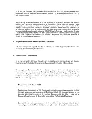 Es la principal institución que genera el desarrollo dentro el municipio sus obligaciones están
    delimitadas tanto en la Ley de Municipalidades, como la Ley de Participación Popular y la Ley
    del Diálogo Nacional.



    Según la Ley de Municipalidades en actual vigencia, es la entidad autónoma de derecho
    público, que representa institucionalmente al Municipio y forma parte del estado y está
    encargada de velar por su desarrollo sostenible; mejorar las condiciones de vida de los
    hombres y las mujeres de la jurisdicción municipal a través de la transformación productiva, en
    un marco de equidad social y gobernabilidad. Es la encargada de administrar eficientemente
    los recursos de Cooparticipación tributaria, HIPIC Alivio a la Pobreza, y los Impuestos Directos
    a los Hidrocarburos IDH, por otro lado debe gestionar recursos externos; asimismo, delegar la
    ejecución de proyectos de infraestructura y otras a empresas y/o consultoras, y facilitar el
    acceso de instituciones de desarrollo.


   Juzgado de Instrucción Mixto, Liquidador y Garantías


    Este despacho judicial depende del Poder Judicial, y el ámbito de jurisdicción abarca a los
    municipios de Villa Abecia y Las Carreras.



   Administración Departamental


    Es la representación del Poder Ejecutivo en el departamento, compuesta por un Consejo
    Departamental, Prefecto del Departamento, Subprefectos Provinciales y Corregidores.



    El municipio de Camataqui-Villa Abecia tiene su representación en la Administración
    Departamental a través de dos Consejeros Departamentales y el Subprefecto. La
    Administración Departamental está representada por instituciones públicas sectoriales o
    temáticas, las instituciones públicas relacionadas directamente con el municipio de Camataqui-
    Villa Abecia son las siguientes:



       Dirección Local de Salud DILOS


        Establecida en la localidad de Villa Abecia, es la entidad representativa de salud a nivel del
        Municipio y depende operativamente del Distrito de Salud - VII Camargo, la que a su vez
        depende administrativamente de la Servicio Departamental de Salud y esta de la
        Secretaria Departamental de Desarrollo Humano de la Prefectura de Chuquisaca.



        Sus actividades y cobertura alcanzan a toda la población del Municipio a través de un
        Hospital general Santa María de Villa Abecia y 3 puestos de salud en las comunidades
 
