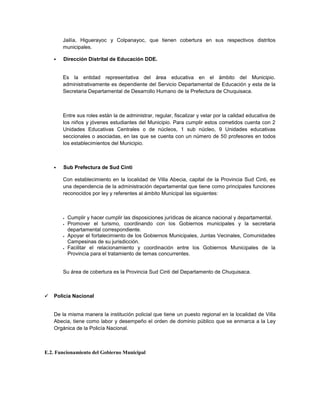 Jailía, Higuerayoc y Colpanayoc, que tienen cobertura en sus respectivos distritos
        municipales.

       Dirección Distrital de Educación DDE.


        Es la entidad representativa del área educativa en el ámbito del Municipio.
        administrativamente es dependiente del Servicio Departamental de Educación y esta de la
        Secretaria Departamental de Desarrollo Humano de la Prefectura de Chuquisaca.



        Entre sus roles están la de administrar, regular, fiscalizar y velar por la calidad educativa de
        los niños y jóvenes estudiantes del Municipio. Para cumplir estos cometidos cuenta con 2
        Unidades Educativas Centrales o de núcleos, 1 sub núcleo, 9 Unidades educativas
        seccionales o asociadas, en las que se cuenta con un número de 50 profesores en todos
        los establecimientos del Municipio.



       Sub Prefectura de Sud Cinti

        Con establecimiento en la localidad de Villa Abecia, capital de la Provincia Sud Cinti, es
        una dependencia de la administración departamental que tiene como principales funciones
        reconocidos por ley y referentes al ámbito Municipal las siguientes:



           Cumplir y hacer cumplir las disposiciones jurídicas de alcance nacional y departamental.
           Promover el turismo, coordinando con los Gobiernos municipales y la secretaria
            departamental correspondiente.
           Apoyar el fortalecimiento de los Gobiernos Municipales, Juntas Vecinales, Comunidades
            Campesinas de su jurisdicción.
           Facilitar el relacionamiento y coordinación entre los Gobiernos Municipales de la
            Provincia para el tratamiento de temas concurrentes.


        Su área de cobertura es la Provincia Sud Cinti del Departamento de Chuquisaca.



   Policía Nacional


    De la misma manera la institución policial que tiene un puesto regional en la localidad de Villa
    Abecia, tiene como labor y desempeño el orden de dominio público que se enmarca a la Ley
    Orgánica de la Policía Nacional.



E.2. Funcionamiento del Gobierno Municipal
 