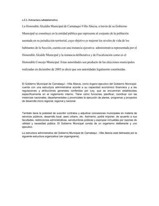 e.2.1. Estructura administrativa

La Honorable Alcaldía Municipal de Camataqui-Villa Abecia, a través de su Gobierno

Municipal se constituye en la entidad pública que representa al conjunto de la población

asentada en su jurisdicción territorial, cuyo objetivo es mejorar los niveles de vida de los

habitantes de la Sección, cuenta con una instancia ejecutiva- administrativa representada por el

Honorable Alcalde Municipal y la instancia deliberativa y de Fiscalización como es el

Honorable Concejo Municipal. Estas autoridades son producto de las elecciones municipales

realizadas en diciembre de 2005 es decir que son autoridades legalmente constituidas.



El Gobierno Municipal de Camataqui - Villa Abecia, como órgano ejecutivo del Gobierno Municipal,
cuenta con una estructura administrativa acorde a su capacidad económico financiera y a las
regulaciones y atribuciones generales conferidas por Ley, que se encuentran establecidas
específicamente en el reglamento interno. Tiene como funciones, planificar, coordinar con las
instancias nacionales, departamentales y provinciales la ejecución de planes, programas y proyectos
de desarrollo micro regional, regional y nacional.



También tiene la potestad de suscribir contratos y adjudicar concesiones municipales en materia de
servicios públicos, desarrollo local, aseo urbano, etc. Asimismo, podrá imponer, de acuerdo a sus
facultades, restricciones administrativas, servidumbres públicas y expropiar inmuebles por razones de
utilidad y necesidad pública. El Gobierno Municipal consta de un organismo deliberante y uno
ejecutivo.

La estructura administrativa del Gobierno Municipal de Camataqui - Villa Abecia está delineada por la
siguiente estructura organizativa (ver organigrama).
 