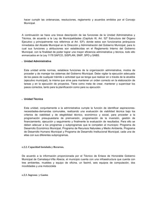 hacer cumplir las ordenanzas, resoluciones, reglamento y acuerdos emitidos por el Concejo
    Municipal.



A continuación se hace una breve descripción de las funciones de la Unidad Administrativa y
Técnica, de acuerdo a la Ley de Municipalidades (Capítulo III, Art. 52º Estructura del Órgano
Ejecutivo y principalmente nos referimos al Art. 53º); donde estos son funcionarios jerárquicos
inmediatos del Alcalde Municipal en la Dirección y Administración del Gobierno Municipal, para lo
cual sus funciones y atribuciones son establecidas en el Reglamento Interno del Gobierno
Municipal, con la finalidad de poder lograr una mayor eficiencia administrativa y técnica, todo ello
enmarcados en la Ley 1178 SAFCO, SISPLAN, SNIP, SPO y SABS.

   Unidad Administrativa


    Esta unidad emite normas, establece funciones de la organización administrativa, modos de
    proceder y de manejar los sistemas del Gobierno Municipal. Debe vigilar la ejecución adecuada
    de los pasos de cualquier trámite o actividad que se tenga que realizar en o través de la alcaldía
    (ejecutivo municipal), la misma que sirve para mantener un orden correcto en la elaboración de
    tareas y en la ejecución de proyectos. Tiene como meta de crear, mantener y supervisar los
    pasos correctos, tanto para la planificación como para su ejecución



   Unidad Técnica


    Esta unidad, conjuntamente a la administrativa cumple la función de identificar aspiraciones-
    necesidades-demandas comunales, realizando una evaluación de viabilidad técnica bajo los
    criterios de viabilidad y de elegibilidad técnico, económico y social, para proceder a la
    programación presupuestaria de preinversión, programación de la inversión, gestión de
    financiamiento, ejecución y seguimiento y finalmente la evaluación de resultados. Para ello se
    deben adecuar a los programas y subprogramas que le competen al municipio: Programa de
    Desarrollo Económico Municipal, Programa de Recursos Naturales y Medio Ambiente, Programa
    de Desarrollo Humano Municipal y Programa de Desarrollo Institucional Municipal, cada una de
    ellas con sus diferentes subprogramas.



e.2.2. Capacidad Instalada y Recursos.


De acuerdo a la información proporcionada por el Técnico de Enlace de Honorable Gobierno
Municipal de Camataqui-Villa Abecia, el municipio cuenta con una infraestructura que cuenta con
tres ambientes, muebles y equipo de oficina, un faximil, seis equipos de computación, dos
movilidades y una motocicleta


e.2.3. Ingresos y Gastos
 