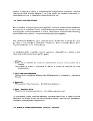 Entonces la magnitud de pobreza, o nivel promedio de insatisfacción de necesidades básicas de
toda la población del Municipio, sería de 43,3%, lo que significa que de cada 100 habitantes, 43
habitantes tiene un nivel de insatisfacción inferior al mínimo de vida.


f.1.1. Identificación de la pobreza



A fin de identificar los hogares y población que presenta privaciones o carencias en la satisfacción
de un conjunto de necesidades básicas, se ha definido como la unidad de análisis al hogar, pues
en él es posible observar directamente el nivel de satisfacción de las necesidades esenciales y
mostrar la situación de pobreza a cualquier nivel de desagregación geográfica.



Para esta tarea de identificación, se ha construido el índice de intensidad de pobreza del hogar,
que refleja el nivel promedio de satisfacción o insatisfacción de las necesidades básicas de un
hogar en relación a los niveles mínimos de vida.



Los satisfactores de las necesidades humanas cuyo acceso y adecuación se ha captado en este
índice, están conformados en cuatro grandes grupos:



I.     Vivienda
       Calidad de los materiales de construcción predominantes en pisos, muros y techos de la
            vivienda.
       Disponibilidad de cuartos y dormitorios en relación al número de miembros del hogar
            (hacinamiento).


II.    Servicios e Insumos Básicos
       Abastecimiento y procedencia del agua, disponibilidad y uso del servicio sanitario, y sistemas de
       desagüe.


III.   Educación
       Años aprobados, Asistencia escolar y Condición de analfabetismo.


IV.    Salud y Seguridad Social
       Atención en los centros de salud (formal e informal) y de seguridad social.


Los dos primeros grupos constituyen elementos que tienen relación con el hábitat donde se
desarrolla la vida familiar, en tanto que los dos últimos se vinculan a las condiciones del desarrollo
físico-mental de las personas (capital humano).



f.1.2. Niveles de pobreza Departamental, Provincial y Seccional.
 