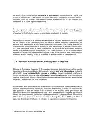 La proporción de hogares pobres (incidencia de pobreza) en Chuquisaca era de 76.80%, que
supone la presencia de 72.925 familias sin acceso adecuado a los servicios e insumos básicos,
educación, salud y/o vivienda. Estas familias estaban conformadas por 343.059 personas que
                                               14
representan el 79.6% de la población estudiada. .



Se el proceso se ha podido observar fuertes diferencias en los niveles de pobreza según el área
geográfica. En las localidades urbanas la incidencia de pobreza en los hogares era del 40.40%, en
el área rural el 95.80% de los hogares se encontraban en situación de pobreza.



Las condiciones de vida de la población aún son bastante precarias, puesto que más de la mitad
de los hogares tienen inadecuaciones en saneamiento básico, educación, disponibilidad de
espacios en la vivienda y en la salud de sus miembros componentes ; 75.6% de las viviendas no
cuentan con los mínimos servicios de provisión de agua, sanitarios y/o de eliminación de excretas;
75.3% de los hogares tienen al menos una persona con algún rezago educativo en asistencia
escolar, nivel de instrucción y/o alfabetización; 71.0% viven hacinados; 69.0% no poseen energía
eléctrica y/o un adecuado combustible para cocinar; 61.4% de las viviendas están construidas con
materiales de mala calidad y, 50.5% de las familias no atiende su salud en forma adecuada.



 f.1.3.     Privaciones Humanas Esenciales, Índice de pobreza de Capacidad.



El Índice de Pobreza de Capacidad (IPC), muestra el porcentaje de población con deficiencias de
capacidad, en tres aspectos básicos del Desarrollo Humano: tener una vida saludable con buena
alimentación; contar con seguridades mínimas de salud para el advenimiento de la vida humana
(control prenatal y del parto); y estar alfabetizado y poseer conocimientos es una variable que
refleja la situación de la pobreza, el analfabetismo femenino y su persistencia refleja la desigualdad
de género y está asociado con otros indicadores.



Los resultados de la estimación del IPC muestran que, aproximadamente, un tercio de la población
boliviana presenta deficiencias en aspectos esenciales del Desarrollo Humano. Las privaciones de
esta población se dan: en esferas de la educación de las mujeres, en las prevalencias de
desnutrición de los niños menores de cinco años, y en la falta de atención a los partos por personal
idóneo, con personal médico, paramédico o parteras entrenadas. Comparativamente, estimando el
IPC de Bolivia con datos de la Encuesta Nacional de Demografía y Salud (ENDSA) de 1994, el
porcentaje de población en situación de privación en aspectos esenciales son los siguientes:




14
     Fuente: UDAPSO, INE, UPP, UDAPEM Mapa de Pobreza 1994.
 