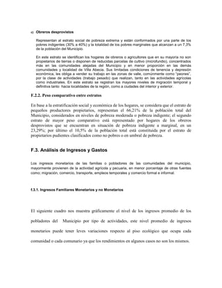 c)   Obreros desprovistos

     Representan al estrato social de pobreza extrema y están conformados por una parte de los
     pobres indigentes (30% a 40%) y la totalidad de los pobres marginales que alcanzan a un 7,3%
     de la población del Municipio.

     En este estrato se identifican los hogares de obreros o agricultores que en su mayoría no son
     propietarios de tierras o disponen de reducidas parcelas de cultivo (microfundio), concentrados
     más en las comunidades alejadas del Municipio y en menor proporción en las demás
     comunidades y localidad de Villa Abecia. Sus limitadas condiciones de tenencia y depresión
     económica, les obliga a vender su trabajo en las zonas de valle, comúnmente como “peones”,
     por la clase de actividades (trabajo pesado) que realizan, tanto en las actividades agrícolas
     como industriales. En este estrato se registran los mayores niveles de migración temporal y
     definitiva tanto hacia localidades de la región, como a ciudades del interior y exterior.

F.2.2. Peso comparativo entre estratos

En base a la estratificación social y económica de los hogares, se considera que el estrato de
pequeños productores propietarios, representan el 66,21% de la población total del
Municipio, considerados en niveles de pobreza moderada o pobreza indigente; el segundo
estrato de mayor peso comparativo está representado por hogares de los obreros
desprovistos que se encuentran en situación de pobreza indigente a marginal, en un
23,29%; por último el 10,5% de la población total está constituida por el estrato de
propietarios pudientes clasificados como no pobres o en umbral de pobreza.


F.3. Análisis de Ingresos y Gastos

Los ingresos monetarios de las familias o pobladores de las comunidades del municipio,
mayormente provienen de la actividad agrícola y pecuaria, en menor porcentaje de otras fuentes
como; migración, comercio, transporte, empleos temporales y comercio formal e informal.



f.3.1. Ingresos Familiares Monetarios y no Monetarios




El siguiente cuadro nos muestra gráficamente el nivel de los ingresos promedio de los

pobladores del       Municipio por tipo de actividades, este nivel promedio de ingresos

monetarios puede tener leves variaciones respecto al piso ecológico que ocupa cada

comunidad o cada comunario ya que los rendimientos en algunos casos no son los mismos.
 