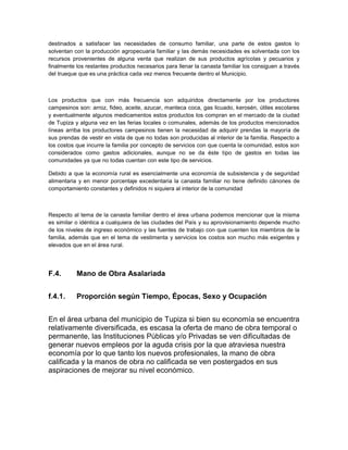 destinados a satisfacer las necesidades de consumo familiar, una parte de estos gastos lo
solventan con la producción agropecuaria familiar y las demás necesidades es solventada con los
recursos provenientes de alguna venta que realizan de sus productos agrícolas y pecuarios y
finalmente los restantes productos necesarios para llenar la canasta familiar los consiguen a través
del trueque que es una práctica cada vez menos frecuente dentro el Municipio.



Los productos que con más frecuencia son adquiridos directamente por los productores
campesinos son: arroz, fideo, aceite, azucar, manteca coca, gas licuado, kerosén, útiles escolares
y eventualmente algunos medicamentos estos productos los compran en el mercado de la ciudad
de Tupiza y alguna vez en las ferias locales o comunales, además de los productos mencionados
líneas arriba los productores campesinos tienen la necesidad de adquirir prendas la mayoría de
sus prendas de vestir en vista de que no todas son producidas al interior de la familia. Respecto a
los costos que incurre la familia por concepto de servicios con que cuenta la comunidad, estos son
considerados como gastos adicionales, aunque no se da éste tipo de gastos en todas las
comunidades ya que no todas cuentan con este tipo de servicios.

Debido a que la economía rural es esencialmente una economía de subsistencia y de seguridad
alimentaria y en menor porcentaje excedentaria la canasta familiar no tiene definido cánones de
comportamiento constantes y definidos ni siquiera al interior de la comunidad



Respecto al tema de la canasta familiar dentro el área urbana podemos mencionar que la misma
es similar o idéntica a cualquiera de las ciudades del País y su aprovisionamiento depende mucho
de los niveles de ingreso económico y las fuentes de trabajo con que cuenten los miembros de la
familia, además que en el tema de vestimenta y servicios los costos son mucho más exigentes y
elevados que en el área rural.




F.4.       Mano de Obra Asalariada


f.4.1.     Proporción según Tiempo, Épocas, Sexo y Ocupación


En el área urbana del municipio de Tupiza si bien su economía se encuentra
relativamente diversificada, es escasa la oferta de mano de obra temporal o
permanente, las Instituciones Públicas y/o Privadas se ven dificultadas de
generar nuevos empleos por la aguda crisis por la que atraviesa nuestra
economía por lo que tanto los nuevos profesionales, la mano de obra
calificada y la manos de obra no calificada se ven postergados en sus
aspiraciones de mejorar su nivel económico.
 