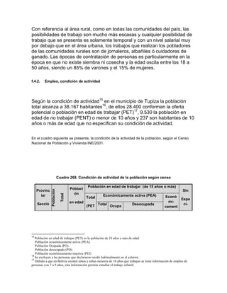 Con referencia al área rural, como en todas las comunidades del país, las
posibilidades de trabajo son mucho más escasas y cualquier posibilidad de
trabajo que se presenta es solamente temporal y con un nivel salarial muy
por debajo que en el área urbana, los trabajos que realizan los pobladores
de las comunidades rurales son de jornaleros, albañiles ó cuidadores de
ganado. Las épocas de contratación de personas es particularmente en la
época en que no existe siembra ni cosecha y la edad oscila entre los 18 a
50 años, siendo un 85% de varones y el 15% de mujeres.

f.4.2.   Empleo, condición de actividad




Según la condición de actividad15 en el municipio de Tupiza la población
total alcanza a 38.167 habitantes16, de ellos 28.400 conforman la oferta
potencial o población en edad de trabajar (PET)17, 9.530 la población en
edad de no trabajar (PENT) o menor de 10 años y 237 son habitantes de 10
años o más de edad que no especifican su condición de actividad.


En el cuadro siguiente se presenta, la condición de la actividad de la población, según el Censo
Nacional de Población y Vivienda INE/2001.




                           Cuadro 268. Condición de actividad de la población según censo

                                               Población en edad de trabajar (de 15 años o más)
                                     Poblaci
               Población




     Provinc                                                                                                  Sin
                                       ón
                             Total




       ia/                                             Económicamente activa (PEA)               Econó
                                               Total                                                    Espe
                                     en edad                                                       mi-
     Secció                                                                                              ci-
                                               (PET Total Ocupa          Desocupada
                                                                                                 cament




15
   Población en edad de trabajar (PET) es la población de 10 años o más de edad.
   Población económicamente activa (PEA).
   Población Ocupada (PO).
   Población desocupada (PD).
   Población económicamente inactiva (PEI)
16
   Se excluyen a las personas que declararon residir habitualmente en el exterior.
17
   Debido a que en Bolivia existen niños y niñas menores de 10 años que trabajan se tiene información de empleo de
personas con 7 a 9 años, esta información permite estudiar el trabajo infantil.
 