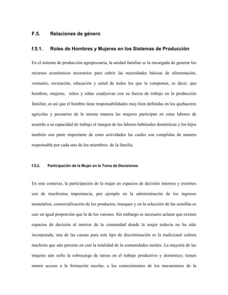 F.5.      Relaciones de género


f.5.1.    Roles de Hombres y Mujeres en los Sistemas de Producción

En el sistema de producción agropecuaria, la unidad familiar es la encargada de generar los

recursos económicos necesarios para cubrir las necesidades básicas de alimentación,

vestuario, recreación, educación y salud de todos los que la componen, es decir, que

hombres, mujeres, niños y niñas coadyuvan con su fuerza de trabajo en la producción

familiar, es así que el hombre tiene responsabilidades muy bien definidas en los quehaceres

agrícolas y pecuarios de la misma manera las mujeres participan en estas labores de

acuerdo a su capacidad de trabajo al margen de las labores habituales domésticas y los hijos

también son parte importante de estas actividades las cuales son cumplidas de manera

responsable por cada uno de los miembros de la familia.



f.5.2.   Participación de la Mujer en la Toma de Decisiones



En este contexto, la participación de la mujer en espacios de decisión internos y externos

son de muchísima importancia, por ejemplo en la administración de los ingresos

monetarios, comercialización de los productos, trueques y en la selección de las semillas es

casi en igual proporción que la de los varones. Sin embargo es necesario aclarar que existen

espacios de decisión al interior de la comunidad donde la mujer todavía no ha sido

incorporada, una de las causas para este tipo de discriminación es la tradicional cultura

machista que aún persiste en casi la totalidad de la comunidades rurales. La mayoría de las

mujeres aún sufre la sobrecarga de tareas en el trabajo productivo y doméstico; tienen

menor acceso a la formación escolar, a los conocimientos de los mecanismos de la
 