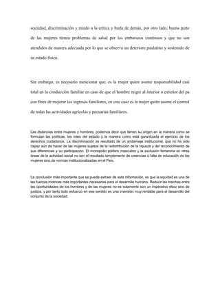 sociedad, discriminación y miedo a la crítica y burla de demás, por otro lado, buena parte

de las mujeres tienen problemas de salud por los embarazos continuos y que no son

atendidos de manera adecuada por lo que se observa un deterioro paulatino y sostenido de

su estado físico.




Sin embargo, es necesario mencionar que, es la mujer quien asume responsabilidad casi

total en la conducción familiar en caso de que el hombre migre al interior o exterior del pa

con fines de mejorar los ingresos familiares, en este caso es la mujer quién asume el control

de todas las actividades agrícolas y pecuarias familiares.



Las distancias entre mujeres y hombres, podemos decir que tienen su origen en la manera como se
formulan las políticas, los roles del estado y la manera como está garantizada el ejercicio de los
derechos ciudadanos. La discriminación es resultado de un andamiaje institucional, que no ha sido
capaz aún de hacer de las mujeres sujetos de la redistribución de la riqueza y del reconocimiento de
sus diferencias y su participación. El monopolio político masculino y la exclusión femenina en otras
áreas de la actividad social no son el resultado simplemente de creencias o falta de educación de las
mujeres sino de normas institucionalizadas en el País.



La conclusión más importante que se puede extraer de esta información, es que la equidad es una de
las fuerzas motrices más importantes necesarias para el desarrollo humano. Reducir las brechas entre
las oportunidades de los hombres y de las mujeres no es solamente son un imperativo ético sino de
justicia, y por tanto todo esfuerzo en ese sentido es una inversión muy rentable para el desarrollo del
conjunto de la sociedad.
 