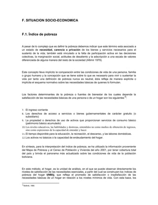 F. SITUACION SOCIO-ECONOMICA



F.1. Índice de pobreza


A pesar de lo complejo que es definir la pobreza debemos indicar que este término esta asociado a
un estado de necesidad, carencia o privación de los bienes y servicios necesarios para el
sustento de la vida; también está vinculado a la falta de participación activa en las decisiones
colectivas, la marginación social, actitudes de desaliento y la adscripción a una escala de valores
diferenciada de alguna manera del resto de la sociedad (Altimir 1979).



Este concepto lleva implícito la comparación entre las condiciones de vida de una persona, familia
o grupo humano y la concepción que se tiene sobre lo que es necesario para vivir o sustentar la
vida por tanto una definición de pobreza nunca es neutral, ésta refleja de manera explícita o
implícita el esquema normativo sobre las necesidades básicas de quienes lo formulan.



Los factores determinantes de la pobreza o fuentes de bienestar de los cuales depende la
                                                                                       18
satisfacción de las necesidades básicas de una persona o de un hogar son los siguientes :



7.  El ingreso corriente
8. Los derechos de acceso a servicios o bienes gubernamentales de carácter gratuito (o
    subsidiario)
9. La propiedad o derechos de uso de activos que proporcionan servicios de consumo básico
    (patrimonio básico acumulado)
10. Los niveles educativos, las habilidades y destrezas, entendidos no como medios de obtención de ingresos,
    sino como expresiones de la capacidad de entender y hacer.
11. El tiempo disponible para la educación, la recreación, el descanso, y las labores domésticas.
12. Los activos no básicos o la capacidad de endeudamiento del hogar.



En síntesis, para la interpretación del índice de pobreza, se ha utilizado la información proveniente
del Mapa de Pobreza y el Censo de Población y Vivienda del año 2001, por tener cobertura total
del país y brinda el panorama más actualizado sobre las condiciones de vida de la población
boliviana.



En este método, el hogar, es la unidad de análisis, en el que se puede observar directamente los
niveles de satisfacción de las necesidades esenciales, a partir del cual se construyen los índices de
pobreza del hogar I(NBI)j, que refleja el promedio de satisfacción o insatisfacción de las
necesidades básicas de un hogar en relación a los niveles mínimos de vida. Con esta base, los

18
     Boltinik, 1990
 