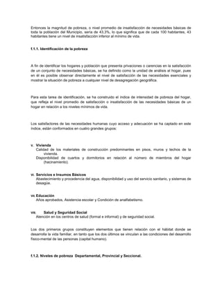 Entonces la magnitud de pobreza, o nivel promedio de insatisfacción de necesidades básicas de
toda la población del Municipio, sería de 43,3%, lo que significa que de cada 100 habitantes, 43
habitantes tiene un nivel de insatisfacción inferior al mínimo de vida.


f.1.1. Identificación de la pobreza



A fin de identificar los hogares y población que presenta privaciones o carencias en la satisfacción
de un conjunto de necesidades básicas, se ha definido como la unidad de análisis al hogar, pues
en él es posible observar directamente el nivel de satisfacción de las necesidades esenciales y
mostrar la situación de pobreza a cualquier nivel de desagregación geográfica.



Para esta tarea de identificación, se ha construido el índice de intensidad de pobreza del hogar,
que refleja el nivel promedio de satisfacción o insatisfacción de las necesidades básicas de un
hogar en relación a los niveles mínimos de vida.



Los satisfactores de las necesidades humanas cuyo acceso y adecuación se ha captado en este
índice, están conformados en cuatro grandes grupos:



V.    Vivienda
      Calidad de los materiales de construcción predominantes en pisos, muros y techos de la
           vivienda.
      Disponibilidad de cuartos y dormitorios en relación al número de miembros del hogar
           (hacinamiento).


VI.   Servicios e Insumos Básicos
      Abastecimiento y procedencia del agua, disponibilidad y uso del servicio sanitario, y sistemas de
      desagüe.


VII. Educación
      Años aprobados, Asistencia escolar y Condición de analfabetismo.


VIII.     Salud y Seguridad Social
      Atención en los centros de salud (formal e informal) y de seguridad social.


Los dos primeros grupos constituyen elementos que tienen relación con el hábitat donde se
desarrolla la vida familiar, en tanto que los dos últimos se vinculan a las condiciones del desarrollo
físico-mental de las personas (capital humano).



f.1.2. Niveles de pobreza Departamental, Provincial y Seccional.
 