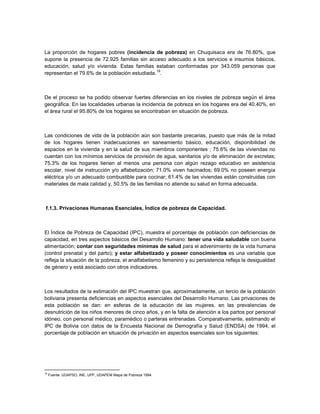La proporción de hogares pobres (incidencia de pobreza) en Chuquisaca era de 76.80%, que
supone la presencia de 72.925 familias sin acceso adecuado a los servicios e insumos básicos,
educación, salud y/o vivienda. Estas familias estaban conformadas por 343.059 personas que
                                               19
representan el 79.6% de la población estudiada. .



De el proceso se ha podido observar fuertes diferencias en los niveles de pobreza según el área
geográfica. En las localidades urbanas la incidencia de pobreza en los hogares era del 40.40%, en
el área rural el 95.80% de los hogares se encontraban en situación de pobreza.



Las condiciones de vida de la población aún son bastante precarias, puesto que más de la mitad
de los hogares tienen inadecuaciones en saneamiento básico, educación, disponibilidad de
espacios en la vivienda y en la salud de sus miembros componentes ; 75.6% de las viviendas no
cuentan con los mínimos servicios de provisión de agua, sanitarios y/o de eliminación de excretas;
75.3% de los hogares tienen al menos una persona con algún rezago educativo en asistencia
escolar, nivel de instrucción y/o alfabetización; 71.0% viven hacinados; 69.0% no poseen energía
eléctrica y/o un adecuado combustible para cocinar; 61.4% de las viviendas están construidas con
materiales de mala calidad y, 50.5% de las familias no atiende su salud en forma adecuada.



 f.1.3. Privaciones Humanas Esenciales, Índice de pobreza de Capacidad.



El Índice de Pobreza de Capacidad (IPC), muestra el porcentaje de población con deficiencias de
capacidad, en tres aspectos básicos del Desarrollo Humano: tener una vida saludable con buena
alimentación; contar con seguridades mínimas de salud para el advenimiento de la vida humana
(control prenatal y del parto); y estar alfabetizado y poseer conocimientos es una variable que
refleja la situación de la pobreza, el analfabetismo femenino y su persistencia refleja la desigualdad
de género y está asociado con otros indicadores.



Los resultados de la estimación del IPC muestran que, aproximadamente, un tercio de la población
boliviana presenta deficiencias en aspectos esenciales del Desarrollo Humano. Las privaciones de
esta población se dan: en esferas de la educación de las mujeres, en las prevalencias de
desnutrición de los niños menores de cinco años, y en la falta de atención a los partos por personal
idóneo, con personal médico, paramédico o parteras entrenadas. Comparativamente, estimando el
IPC de Bolivia con datos de la Encuesta Nacional de Demografía y Salud (ENDSA) de 1994, el
porcentaje de población en situación de privación en aspectos esenciales son los siguientes:




19
     Fuente: UDAPSO, INE, UPP, UDAPEM Mapa de Pobreza 1994.
 