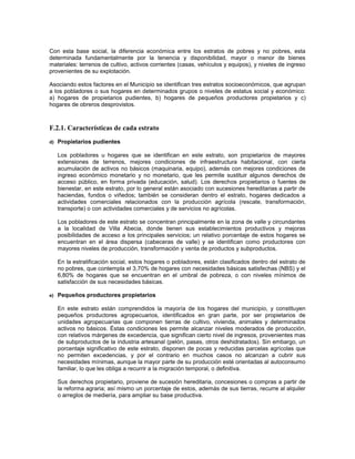 Con esta base social, la diferencia económica entre los estratos de pobres y no pobres, esta
determinada fundamentalmente por la tenencia y disponibilidad, mayor o menor de bienes
materiales: terrenos de cultivo, activos corrientes (casas, vehículos y equipos), y niveles de ingreso
provenientes de su explotación.

Asociando estos factores en el Municipio se identifican tres estratos socioeconómicos, que agrupan
a los pobladores o sus hogares en determinados grupos o niveles de estatus social y económico:
a) hogares de propietarios pudientes, b) hogares de pequeños productores propietarios y c)
hogares de obreros desprovistos.



F.2.1. Características de cada estrato
d)   Propietarios pudientes

     Los pobladores u hogares que se identifican en este estrato, son propietarios de mayores
     extensiones de terrenos, mejores condiciones de infraestructura habitacional, con cierta
     acumulación de activos no básicos (maquinaria, equipo), además con mejores condiciones de
     ingreso económico monetario y no monetario, que les permite sustituir algunos derechos de
     acceso público, en forma privada (educación, salud). Los derechos propietarios o fuentes de
     bienestar, en este estrato, por lo general están asociado con sucesiones hereditarias a partir de
     haciendas, fundos o viñedos; también se consideran dentro el estrato, hogares dedicados a
     actividades comerciales relacionados con la producción agrícola (rescate, transformación,
     transporte) o con actividades comerciales y de servicios no agrícolas.

     Los pobladores de este estrato se concentran principalmente en la zona de valle y circundantes
     a la localidad de Villa Abecia, donde tienen sus establecimientos productivos y mejoras
     posibilidades de acceso a los principales servicios; un relativo porcentaje de estos hogares se
     encuentran en el área dispersa (cabeceras de valle) y se identifican como productores con
     mayores niveles de producción, transformación y venta de productos y subproductos.

     En la estratificación social, estos hogares o pobladores, están clasificados dentro del estrato de
     no pobres, que contempla el 3,70% de hogares con necesidades básicas satisfechas (NBS) y el
     6,80% de hogares que se encuentran en el umbral de pobreza, o con niveles mínimos de
     satisfacción de sus necesidades básicas.

e)   Pequeños productores propietarios

     En este estrato están comprendidos la mayoría de los hogares del municipio, y constituyen
     pequeños productores agropecuarios, identificados en gran parte, por ser propietarios de
     unidades agropecuarias que componen tierras de cultivo, vivienda, animales y determinados
     activos no básicos. Éstas condiciones les permite alcanzar niveles moderados de producción,
     con relativos márgenes de excedencia, que significan cierto nivel de ingresos, provenientes mas
     de subproductos de la industria artesanal (pelón, pasas, otros deshidratados). Sin embargo, un
     porcentaje significativo de este estrato, disponen de pocas y reducidas parcelas agrícolas que
     no permiten excedencias, y por el contrario en muchos casos no alcanzan a cubrir sus
     necesidades mínimas, aunque la mayor parte de su producción esté orientadas al autoconsumo
     familiar, lo que les obliga a recurrir a la migración temporal, o definitiva.

     Sus derechos propietario, proviene de sucesión hereditaria, concesiones o compras a partir de
     la reforma agraria; así mismo un porcentaje de estos, además de sus tierras, recurre al alquiler
     o arreglos de mediería, para ampliar su base productiva.
 