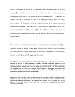 espacios de decisión al interior de la comunidad donde la mujer todavía no ha sido

incorporada, una de las causas para este tipo de discriminación es la tradicional cultura

machista que aún persiste en casi la totalidad de la comunidades rurales. La mayoría de las

mujeres aún sufre la sobrecarga de tareas en el trabajo productivo y doméstico; tienen

menor acceso a la formación escolar, a los conocimientos de los mecanismos de la

sociedad, discriminación y miedo a la crítica y burla de demás, por otro lado, buena parte

de las mujeres tienen problemas de salud por los embarazos continuos y que no son

atendidos de manera adecuada por lo que se observa un deterioro paulatino y sostenido de

su estado físico.




Sin embargo, es necesario mencionar que, es la mujer quien asume responsabilidad casi

total en la conducción familiar en caso de que el hombre migre al interior o exterior del país

con fines de mejorar los ingresos familiares, en este caso es la mujer quién asume el control

de todas las actividades agrícolas y pecuarias familiares.



Las distancias entre mujeres y hombres, podemos decir que tienen su origen en la manera como se
formulan las políticas, los roles del estado y la manera como está garantizada el ejercicio de los
derechos ciudadanos. La discriminación es resultado de un andamiaje institucional, que no ha sido
capaz aún de hacer de las mujeres sujetos de la redistribución de la riqueza y del reconocimiento de
sus diferencias y su participación. El monopolio político masculino y la exclusión femenina en otras
áreas de la actividad social no son el resultado simplemente de creencias o falta de educación de las
mujeres sino de normas institucionalizadas en el País.



La conclusión más importante que se puede extraer de esta información, es que la equidad es una de
las fuerzas motrices más importantes necesarias para el desarrollo humano. Reducir las brechas entre
las oportunidades de los hombres y de las mujeres no es solamente son un imperativo ético sino de
justicia, y por tanto todo esfuerzo en ese sentido es una inversión muy rentable para el desarrollo del
conjunto de la sociedad.
 