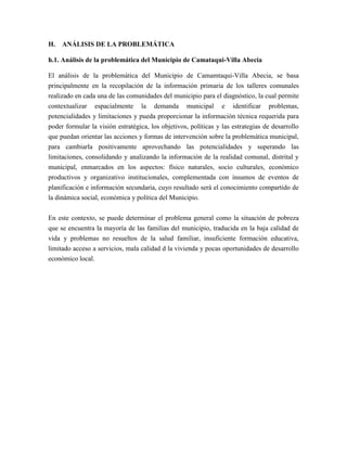 H.   ANÁLISIS DE LA PROBLEMÁTICA

h.1. Análisis de la problemática del Municipio de Camataqui-Villa Abecia

El análisis de la problemática del Municipio de Camamtaqui-Villa Abecia, se basa
principalmente en la recopilación de la información primaria de los talleres comunales
realizado en cada una de las comunidades del municipio para el diagnóstico, la cual permite
contextualizar espacialmente la demanda municipal e identificar problemas,
potencialidades y limitaciones y pueda proporcionar la información técnica requerida para
poder formular la visión estratégica, los objetivos, políticas y las estrategias de desarrollo
que puedan orientar las acciones y formas de intervención sobre la problemática municipal,
para cambiarla positivamente aprovechando las potencialidades y superando las
limitaciones, consolidando y analizando la información de la realidad comunal, distrital y
municipal, enmarcados en los aspectos: físico naturales, socio culturales, económico
productivos y organizativo institucionales, complementada con insumos de eventos de
planificación e información secundaria, cuyo resultado será el conocimiento compartido de
la dinámica social, económica y política del Municipio.

En este contexto, se puede determinar el problema general como la situación de pobreza
que se encuentra la mayoría de las familias del municipio, traducida en la baja calidad de
vida y problemas no resueltos de la salud familiar, insuficiente formación educativa,
limitado acceso a servicios, mala calidad d la vivienda y pocas oportunidades de desarrollo
económico local.
 
