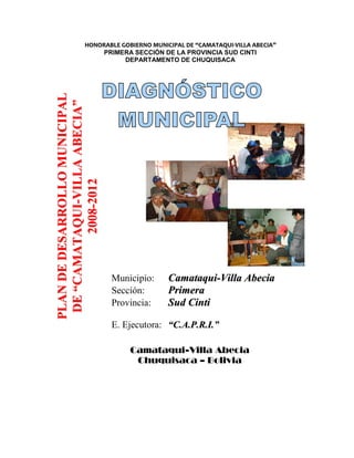 HONORABLE GOBIERNO MUNICIPAL DE “CAMATAQUI-VILLA ABECIA”
                       PRIMERA SECCIÓN DE LA PROVINCIA SUD CINTI
                             DEPARTAMENTO DE CHUQUISACA
PLAN DE DESARROLLO MUNICIPAL
 DE “CAMATAQUI-VILLA ABECIA”
           2008-2012




                               Municipio:   Camataqui-Villa Abecia
                               Sección:     Primera
                               Provincia:   Sud Cinti

                               E. Ejecutora: “C.A.P.R.I.”

                                   Camataqui-Villa Abecia
                                    Chuquisaca – Bolivia
 