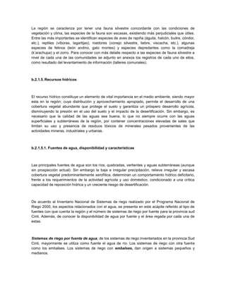 La región se caracteriza por tener una fauna silvestre concordante con las condiciones de
vegetación y clima, las especies de la fauna son escasas, existiendo más perjudiciales que útiles.
Entre las más importantes se identifican especies de aves de rapiña (águila, halcón, buitre, cóndor,
etc.), reptiles (víboras, lagartijas), roedores (conejo silvestre, liebre, viscacha, etc.), algunas
especies de felinos (león andino, gato montes) y especies depredantes como la comadreja
(k’arachupa) y el zorro. Para conocer con más detalle respecto a las especies de fauna silvestre a
nivel de cada una de las comunidades se adjunto en anexos los registros de cada uno de ellos,
como resultado del levantamiento de información (talleres comunales).



b.2.1.5. Recursos hídricos



El recurso hídrico constituye un elemento de vital importancia en el medio ambiente, siendo mayor
esta en la región; cuya distribución y aprovechamiento apropiado, permite el desarrollo de una
cobertura vegetal abundante que protege el suelo y garantiza un próspero desarrollo agrícola,
disminuyendo la presión en el uso del suelo y el impacto de la desertificación. Sin embargo, es
necesario que la calidad de las aguas sea buena, lo que no siempre ocurre con las aguas
superficiales y subterráneas de la región, por contener concentraciones elevadas de sales que
limitan su uso y presencia de residuos tóxicos de minerales pesados provenientes de las
actividades mineras, industriales y urbanas.



b.2.1.5.1. Fuentes de agua, disponibilidad y características



Las principales fuentes de agua son los ríos, quebradas, vertientes y aguas subterráneas (aunque
sin prospección actual). Sin embargo la baja e irregular precipitación, relieve irregular y escasa
cobertura vegetal predominantemente xerofítica, determinan un comportamiento hídrico deficitario,
frente a los requerimientos de la actividad agrícola y uso doméstico, condicionado a una crítica
capacidad de reposición hídrica y un creciente riesgo de desertificación.



De acuerdo al Inventario Nacional de Sistemas de riego realizado por el Programa Nacional de
Riego 2000, los aspectos relacionados con el agua, se presenta en este acápite referido al tipo de
fuentes con que cuenta la región y el número de sistemas de riego por fuente para la provincia sud
Cinti. Además, de conocer la disponibilidad de agua por fuente y el área regada por cada una de
estas.



Sistemas de riego por fuente de agua; de los sistemas de riego inventariados en la provincia Sud
Cinti, mayormente se utiliza como fuente el agua de río. Los sistemas de riego con otra fuente
como los embalses. Los sistemas de riego con embalses, dan origen a sistemas pequeños y
medianos.
 