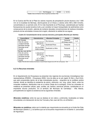 3.    Río Paraguay                  54.646              12.12
                           Fuente: Datos del Balance Hídrico Superficial de Bolivia 1992




En la Cuenca del Río de la Plata los valores mayores de precipitación pluvial alcanza a los 1.500
mm en la localidad de Bermejo, disminuyendo en el Chaco a valores entre 400 a 600 mm/año,
concentradas en un período corto. El río más importante es el Pilcomayo, caracterizado por fuertes
fluctuaciones de caudal durante el año y por constituir el mayor transportador de sedimientos como
consecuencia de la erosión, además de contener elevadas concentraciones de residuos minerales,
producto de las actividades mineras de la región, afectando la calidad de sus aguas.

       Cuadro 23. Caracterización de las cuencas menores y principales afluentes por distritos

         Cuenca Menor                   Extensión/otros             Afluentes Principales                    Caudal        Distrito
      Río Tumusla                                                                                         Temporal
                                                              2   Río Achuma                                                I y II
      Área de cuenca                       3.047,20 Km                                                (52 lt/seg.) enero
      Longitud drenaje                        985,00 Km.
                                                                  Quebrada Pioca                           Temporal           I
      Densidad drenaje                                0,32
                                                    3
      Descarga anual                       24,10 m /seg.
                                                                  Quebrada La Abra                         Temporal           I
      Caudal                               3.850,0 lt/seg.
      Río San Juan del Oro
                                                              2
      Área de cuenca                       1.335,20 Km
      Longitud drenaje                        397,50 Km.                                                   Temporal
                                                                  Río Tárcana                                                III
      Densidad drenaje                                0,29                                                (115 lt/seg)
                                                    3
      Descarga anual                          6,7 m /seg.
      Caudal                               1.650,0 lt/seg.
      Fuente: PDM 2000-2004 Camataqui-Villa Abecia, en base al Estudio Integrado de los RR. NN. de Chuquisaca - 1994




b.2.1.6. Recursos minerales



En el departamento de Chuquisaca se presentan dos regiones de ocurrencias mineralógicas bien
representativas (PDDES - Chuquisaca 2000). Una de ellas es la sub región III (Nor y Sud Cinti),
que está comprendida dentro de la faja mineralizada plumbo - singuífera de la cordillera andina
oriental, donde se identifica la existencia de plomo, antimonio, oro, zing, cobre, hierro, entre los
minerales metálicos, distribuidos mas en el sector Oeste de la subregión. Entre los minerales no
metálicos se presentan calizas, yeso, arcillas, sal, baritina, areniscas silíceas, constituidas en un
importante recurso productivo. En el territorio del Municipio de Camataqui - Villa Abecia,
principalmente se registra la existencia de los siguientes minerales:



Minerales metálicos; entre los que se destaca el oro nativo y antimonita, localizados en betas
circundantes a la intersección de los ríos Tumusla y San Juan del Oro, en el Distrito I.



Minerales no metálicos; estos son la siderita que mayormente se encuentra en el límite Nor Este
del Municipio (Distrito I), y la baritina que se la encuentra mayormente en el Distrito II, comunidad
de Higuerayoc.
 