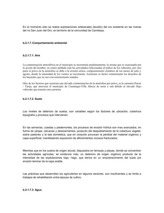En el momento sólo se realza explotaciones artesanales (lavado) del oro existente en las riveras
del río San Juan del Oro, en territorio de la comunidad de Camblaya.



b.2.1.7. Comportamiento ambiental



b.2.1.7.1. Aire


La contaminación atmosférica en el municipio se incrementa paulatinamente, la misma que es ocasionada por
la acción del hombre, en centro poblado está las actividades relacionadas al tráfico de los vehículos, por otro
parte el polvo en la atmósfera se debe a la erosión eólica, comportamiento climático de los meses de julio y
agosto, donde la intensidad de los vientos se incrementa. Asimismo es factor contaminante los desechos de
los basurales que no son convenientemente tratados.

Otro de los factores que ocasiona una elevada contaminación de la atmósfera por polvo, es la carretera Potosí
- Tarija, que atraviesa el municipio de Camataqui-Villa Abecia de norte a sud debido al elevado flujo
vehicular que transita esta carretera.


b.2.1.7.2. Suelo



Los niveles de deterioro de suelos, son variables según los factores de ubicación, cobertura
topografía y procesos que intervienen.



En las serranías, cuestas y piedemontes, los procesos de erosión hídrica son mas avanzados, en
forma de zanjas, cárcavas y deslizamientos, producto del despoblamiento de la cobertura vegetal,
sobre pastoreo y la tala doméstica, que en conjunto provocan la pérdida del material orgánico y
capa superficial, manifestando exposición de afloramientos rocosos fracturados.



Mientras que en los suelos de origen aluvial, dispuestos en terrazas y playas, donde se concentran
las actividades agrícolas, se evidencia más, un deterioro de origen orgánico producto de la
intensidad de las explotaciones bajo, riego, que deriva en un empobrecimiento del suelo por
erosión laminar de la capa arable.



Las prácticas que desarrollan los agricultores en algunos sectores, son insuficientes y se limita a
trabajos de rehabilitación entre épocas de cultivo.



b.2.1.7.3. Agua
 