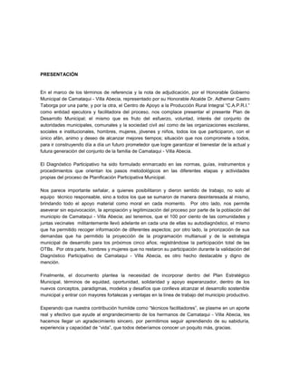 PRESENTACIÓN


En el marco de los términos de referencia y la nota de adjudicación, por el Honorable Gobierno
Municipal de Camataqui - Villa Abecia, representado por su Honorable Alcalde Dr. Adhemar Castro
Taborga por una parte; y por la otra, el Centro de Apoyo a la Producción Rural Integral “C.A.P.R.I.”
como entidad ejecutora y facilitadora del proceso, nos complace presentar el presente Plan de
Desarrollo Municipal; el mismo que es fruto del esfuerzo, voluntad, interés del conjunto de
autoridades municipales, comunales y la sociedad civil así como de las organizaciones escolares,
sociales e institucionales, hombres, mujeres, jóvenes y niños, todos los que participaron, con el
único afán, animo y deseo de alcanzar mejores tiempos; situación que nos compromete a todos,
para ir construyendo día a día un futuro prometedor que logre garantizar el bienestar de la actual y
futura generación del conjunto de la familia de Camataqui - Villa Abecia.

El Diagnóstico Participativo ha sido formulado enmarcado en las normas, guías, instrumentos y
procedimientos que orientan los pasos metodológicos en las diferentes etapas y actividades
propias del proceso de Planificación Participativa Municipal.

Nos parece importante señalar, a quienes posibilitaron y dieron sentido de trabajo, no solo al
equipo técnico responsable, sino a todos los que se sumaron de manera desinteresada al mismo,
brindando todo el apoyo material como moral en cada momento. Por otro lado, nos permite
aseverar sin equivocación, la apropiación y legitimización del proceso por parte de la población del
municipio de Camataqui - Villa Abecia; así tenemos, que el 100 por ciento de las comunidades y
juntas vecinales militantemente llevó adelante en cada una de ellas su autodiagnóstico, el mismo
que ha permitido recoger información de diferentes aspectos; por otro lado, la priorización de sus
demandas que ha permitido la proyección de la programación multianual y de la estrategia
municipal de desarrollo para los próximos cinco años; registrándose la participación total de las
OTBs. Por otra parte, hombres y mujeres que no restaron su participación durante la validación del
Diagnóstico Participativo de Camataqui - Villa Abecia, es otro hecho destacable y digno de
mención.

Finalmente, el documento plantea la necesidad de incorporar dentro del Plan Estratégico
Municipal, términos de equidad, oportunidad, solidaridad y apoyo esperanzador, dentro de los
nuevos conceptos, paradigmas, modelos y desafíos que conlleva alcanzar el desarrollo sostenible
municipal y entrar con mayores fortalezas y ventajas en la línea de trabajo del municipio productivo.

Esperando que nuestra contribución humilde como “técnicos facilitadores”, se plasme en un aporte
real y efectivo que ayude al engrandecimiento de los hermanos de Camataqui - Villa Abecia, les
hacemos llegar un agradecimiento sincero, por permitirnos seguir aprendiendo de su sabiduría,
experiencia y capacidad de “vida”, que todos deberíamos conocer un poquito más, gracias.
 