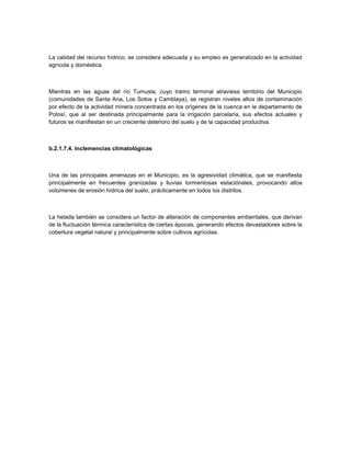 La calidad del recurso hídrico, se considera adecuada y su empleo es generalizado en la actividad
agrícola y doméstica.



Mientras en las aguas del río Tumusla, cuyo tramo terminal atraviesa territorio del Municipio
(comunidades de Santa Ana, Los Sotos y Camblaya), se registran niveles altos de contaminación
por efecto de la actividad minera concentrada en los orígenes de la cuenca en le departamento de
Potosí, que al ser destinada principalmente para la irrigación parcelaria, sus efectos actuales y
futuros se manifiestan en un creciente deterioro del suelo y de la capacidad productiva.



b.2.1.7.4. Inclemencias climatológicas



Una de las principales amenazas en el Municipio, es la agresividad climática, que se manifiesta
principalmente en frecuentes granizadas y lluvias tormentosas estaciónales, provocando altos
volúmenes de erosión hídrica del suelo, prácticamente en todos los distritos.



La helada también se considera un factor de alteración de componentes ambientales, que derivan
de la fluctuación térmica característica de ciertas épocas, generando efectos devastadores sobre la
cobertura vegetal natural y principalmente sobre cultivos agrícolas.
 