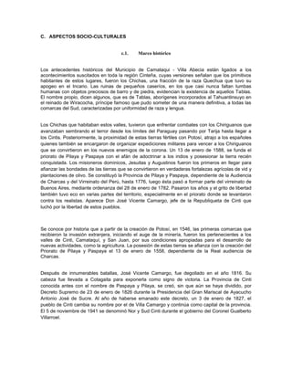 C. ASPECTOS SOCIO-CULTURALES


                                       c.1.    Marco histórico


Los antecedentes históricos del Municipio de Camataqui - Villa Abecia están ligados a los
acontecimientos suscitados en toda la región Cinteña, cuyas versiones señalan que los primitivos
habitantes de estos lugares, fueron los Chichas, una fracción de la raza Quechua que tuvo su
apogeo en el Incario. Las ruinas de pequeños caseríos, en los que casi nunca faltan tumbas
humanas con objetos preciosos de barro y de piedra, evidencian la existencia de aquellos Tablas.
El nombre propio, dicen algunos, que es de Tablas, aborígenes incorporados al Tahuantinsuyo en
el reinado de Wiracocha, príncipe famoso que pudo someter de una manera definitiva, a todas las
comarcas del Sud, caracterizadas por uniformidad de raza y lengua.


Los Chichas que habitaban estos valles, tuvieron que enfrentar combates con los Chiriguanos que
avanzaban sembrando el terror desde los límites del Paraguay pasando por Tarija hasta llegar a
los Cintis. Posteriormente, la proximidad de estas tierras fértiles con Potosí, atrajo a los españoles
quienes también se encargaron de organizar expediciones militares para vencer a los Chiriguanos
que se convirtieron en los nuevos enemigos de la corona. Un 13 de enero de 1588, se funda el
priorato de Pilaya y Paspaya con el afán de adoctrinar a los indios y posesionar la tierra recién
conquistada. Los misioneros dominicos, Jesuitas y Augustinos fueron los primeros en llegar para
afianzar las bondades de las tierras que se convirtieron en verdaderas fortalezas agrícolas de vid y
plantaciones de olivo. Se constituyó la Provincia de Pilaya y Paspaya, dependiente de la Audiencia
de Charcas y del Virreinato del Perú, hasta 1776, luego ésta pasó a formar parte del virreinato de
Buenos Aires, mediante ordenanza del 28 de enero de 1782. Pasaron los años y el grito de libertad
también tuvo eco en varias partes del territorio, especialmente en el priorato donde se levantaron
contra los realistas. Aparece Don José Vicente Camargo, jefe de la Republiqueta de Cinti que
luchó por la libertad de estos pueblos.



Se conoce por historia que a partir de la creación de Potosí, en 1546, las primeras comarcas que
recibieron la invasión extranjera, iniciando el auge de la minería, fueron los pertenecientes a los
valles de Cinti, Camataquí, y San Juan, por sus condiciones apropiadas para el desarrollo de
nuevas actividades, como la agricultura. La posesión de estas tierras se afianza con la creación del
Priorato de Pilaya y Paspaya el 13 de enero de 1558, dependiente de la Real audiencia de
Charcas.


Después de innumerables batallas, José Vicente Camargo, fue degollado en el año 1816. Su
cabeza fue llevada a Cotagaita para exponerla como signo de victoria. La Provincia de Cinti
conocida antes con el nombre de Paspaya y Pilaya, se creó, sin que aún se haya dividido, por
Decreto Supremo de 23 de enero de 1826 durante la Presidencia del Gran Mariscal de Ayacucho
Antonio José de Sucre. Al año de haberse emanado este decreto, un 3 de enero de 1827, el
pueblo de Cinti cambia su nombre por el de Villa Camargo y continúa como capital de la provincia.
El 5 de noviembre de 1941 se denominó Nor y Sud Cinti durante el gobierno del Coronel Gualberto
Villarroel.
 