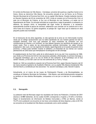 El nombre de Municipio de Villa Abecia – Camataquí, proviene del quechua y significa Cantar en la
Cama. Ahora se denomina Villa Abecia. Se encuentra ubicado el sur de Sucre, es la Primera
Sección Municipal de la Provincia Sud Cinti, con su capital Villa Abecia. Creada mediante mención
en Decreto Supremo del 20 de noviembre de 1879. Limita al noreste con la Provincia Nor Cinti, al
este con el Municipio de Culpina, al Sur con el Municipio de Las Carreras y al oeste con el
Departamento de Potosí. Su principal actividad es la agricultura, luego la ganadería, la artesanía, la
alfarería. Su benigno clima, la tranquilidad del lugar invitan al descanso y la recreación
especialmente durante la época de carnaval, celebración que coincide con la cosecha de la vid y
otros frutos de la época. Su gente acogedora, el paisaje del lugar hace que la estancia en este
pequeño pueblo sea inolvidable.



En el transcurso de los años siguientes, la vida agrícola de la zona se vio interrumpida muchas
veces por el vértigo revolucionario que se había apoderado de una manera general de toda la
sociedad boliviana. Cinti tuvo que participar en esos momentos de confusión con sus
contribuciones en dineros y en hombres, sin que faltaran tampoco los sacrificios de sangre en su
propio suelo. Pero a pesar de las preocupaciones políticas dominantes, los valles vitícolas
progresaron; San Juan, con las regiones de meseta, siguió figurando en el puesto de granero de la
provincia, y Pilaya pudo también mostrar el adelanto y la feracidad de sus tierras con nuevas
plantaciones de caña dulce que reemplazaron la extinguida vid del coloniaje.

El establecimiento de Sud Cinti, parte de la reformulación de la Ley del 5 de noviembre de 1886,
que divide a la Provincia de Cinti en dos secciones judiciales y Municipales: la primera Camargo y
la segunda Camataqui, que a su vez se divide en dos cantones: el de Camataqui con el vice
cantón Tárcana, y el de San Juan con los vice cantones de La Torre y Taraya.

Recién en 1944 se consolida la creación de la Provincia Sud Cinti, según Decreto Supremo del 23
de marzo durante el gobierno de Gualberto Villarroel, con su capital Villa Abecia (inicialmente Villa
Germán Buch) y constituida por dos secciones: 1ra. sección Camataqui y 2da. Sección Culpina.


Actualmente, en el marco de las Leyes de Participación Popular y de Municipalidades, se
constituye el Gobierno Municipal de Camataqui - Villa Abecia, que administrativamente reorganiza
su territorio en tres distritos Municipales, compuestos a la vez por un total de 14 comunidades u
OTBs.




C.2.    Demografía


La población total del Municipio según los resultados del Censo de Población y Vivienda del 2001
alcanza a 3.195 habitantes, de los cuales 52,58% corresponde a mujeres y 47,42% a hombres.
Según el levantamiento de información de Boletas Comunales y OTBs y/o Barrios, donde el
70.27% de la población se encuentra en las trece comunidades del área dispersa y sólo el 29.73%
se concentra en la localidad de Villa Abecia considerado como centro poblado.
 
