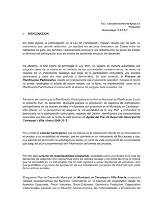 E.E.: Consultora Centro de Apoyo a la
                                                                                               Producción
                                                                   Rural Integral “C.A.P.R.I.”
I.   INTRODUCCION


Sin duda alguna, la promulgación de la Ley de Participación Popular, resulta ser, no solo, un
instrumento que permite redistribuir con equidad los recursos financieros del Estado entre los
habitantes del país, sino también, y básicamente promueve una redistribución del poder del Estado
en términos de participación local en la toma de decisiones respecto del desarrollo.



No obstante, el solo hecho de promulgar la Ley 1551, no supone de manera automática una
adopción plena de la misma en el contexto de las comunidades rurales-urbanos, de hecho se
requiere de un instrumento operativo que haga de la participación comunitaria una práctica
permanente y cada vez más profunda y democrática. En este contexto, el Proceso de
Planificación Participativa, resulta ser precisamente ese instrumento operativo. Empero el mismo
no puede restringirse al ámbito de acción estatal, por lo tanto, es imprescindible hacer de la
Planificación Participativa un instrumento al alcance del conjunto de la sociedad civil.



Tomando en cuenta que la Planificación Participativa es la Norma Nacional de Planificación Local;
el presente Plan de Desarrollo Municipal plantea la articulación de espacios de participación,
principalmente de los actores sociales involucrados con presencia en el Municipio de Camataqui -
Villa Abecia, en la perspectiva de asegurar la irreversibilidad de la Ley 1551 y profundizar la
democracia en la participación comunitaria, respecto del Distrito. Identificando dos características
esenciales que han sido la razón de este proceso de Ajuste del Plan de Desarrollo Municipal de
Camataqui - Villa Abecia 2008-2012.



Por un lado el carácter participativo que se traduce en la intervención directa de la comunidad en
el proceso y su versatilidad de manejo, que se convierte en un instrumento de fácil acceso y uso,
que además ha promovido la autodiagnosis desde un punto de vista vivencial de las comunidades
que luego ha sido complementado con información de fuentes secundarias.



Por otro lado carácter de responsabilidad compartida, entendida como un proceso en el cual las
decisiones de desarrollo son compartidas entre los actores sociales y los entes técnicos, la misma
que se convertirá en un instrumento que no solo ayudará a tomar decisiones de consenso, sino
que posibilitará un proceso de apropiación de sus necesidades (proyectos de desarrollo) por parte
de los actores sociales.


El siguiente Plan de Desarrollo Municipal del Municipio de Camataqui - Villa Abecia, muestra la
realidad socioeconómica del Municipio comenzando en el Capítulo del Diagnóstico: desde los
Aspectos Espaciales, Físico Naturales, Socio-Culturales, Económico Productivo, Organizativo
Institucionales, pasando por la Situación Socioeconómica, las Potencialidades y Limitaciones del
 