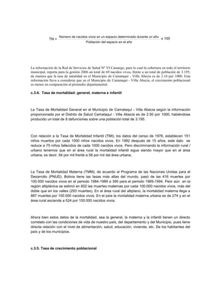 Número de nacidos vivos en un espacio determinado durante un año
            TN =                                                                         x 100
                                      Población del espacio en el año




La información de la Red de Servicios de Salud Nº VI Camargo, para lo cual la cobertura en todo el territorio
municipal, reporta para la gestión 2006 un total de 69 nacidos vivos, frente a un total de población de 3.195;
de manera que la tasa de natalidad en el Municipio de Camataquí - Villa Abecia es de 2.16 por 1000. Esta
información lleva a considerar que en el Municipio de Camataquí - Villa Abecia, el crecimiento poblacional
es menor en comparación al promedio departamental.

c.3.4. Tasa de mortalidad: general, materna e infantil



La Tasa de Mortalidad General en el Municipio de Camataquí - Villa Abecia según la información
proporcionada por el Distrito de Salud Camataquí - Villa Abecia es de 2.50 por 1000; habiéndose
producido un total de 8 defunciones sobre una población total de 3.195.



Con relación a la Tasa de Mortalidad Infantil (TMI), los datos del censo de 1976, establecen 151
niños muertos por cada 1000 niños nacidos vivos. En 1992 después de 15 años, este dato se
reduce a 75 niños fallecidos de cada 1000 nacidos vivos. Pero discriminando la información rural /
urbano tenemos que en el área rural la mortalidad infantil sigue siendo mayor que en el área
urbana, es decir, 94 por mil frente a 58 por mil del área urbana.



La Tasa de Mortalidad Materna (TMM), de acuerdo al Programa de las Naciones Unidas para el
Desarrollo (PNUD), Bolivia tiene las tasas más altas del mundo, pasó de las 416 muertes por
100.000 nacidos vivos en el periodo 1984-1989 a 390 para el periodo 1989-1994. Peor aún en la
región altiplánica se estimó en 602 las muertes maternas por cada 100.000 nacidos vivos, más del
doble que en los valles (293 muertes). En el área rural del altiplano, la mortalidad materna llega a
887 muertes por 100.000 nacidos vivos. En el país la mortalidad materna urbana es de 274 y en el
área rural asciende a 524 por 100.000 nacidos vivos.



Ahora bien estos datos de la mortalidad, sea la general, la materna y la infantil tienen un directo
correlato con las condiciones de vida de nuestro país, del departamento y del Municipio, pues tiene
directa relación con el nivel de alimentación, salud, educación, vivienda, etc. De los habitantes del
país y de los municipios.



c.3.5. Tasa de crecimiento poblacional
 