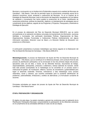 Municipio y concluyendo con el Análisis de la Problemática respecto de la realidad del Municipio de
Camataqui - Villa Abecia. Todo ello ha permitido lograr el conocimiento compartido acerca de la
dinámica económica, social, ambiental e institucional del Municipio. Ya en el Capítulo de la
Estrategia de Desarrollo Municipal, toda la información del diagnóstico respaldados con los talleres
de validación y concertación han hecho posible la construcción de la Visión, identificación de
vocaciones productivas, políticas de desarrollo, objetivos y el planteamiento de estrategias para el
cumplimiento de los objetivos, seguido de los Programas y Proyectos, Presupuesto y finalmente la
Estrategia de Ejecución.



En el proceso de elaboración del Plan de Desarrollo Municipal 2008-2012, que se centro
principalmente en la realización de talleres comunales de levantamiento de información, reuniones
distritales y municipales, han participado Autoridades Políticas, Organizaciones de Base,
Organizaciones Sociales Funcionales e Instituciones Públicas (Indirectamente con alguna
información secundaria: Dirección Local de Salud y la Dirección Distrital de Educación con
presencia en el Municipio).



A continuación presentamos el proceso metodológico que hemos seguido en la Elaboración del
Plan de Desarrollo Municipal de Camataqui - Villa Abecia 2008-2012.



Metodológicamente, el proceso de Elaboración del Ajuste del Plan de Desarrollo Municipal de
Camataqui – Villa Abecia, que se constituye en la referencia principal, como producto final de este
proceso de planificación participativa; se ha enmarcado en las tres primeras etapas del proceso,
ejecutando cada una de ellas, a través, de las diferentes técnicas, documentos de trabajo,
responsabilidades, participantes, productos a obtenerse y tiempo estimado de duración, donde
todo este proceso acompañado de la metodología se ha convertido en un proceso social e
institucional de gestión, de movilización, reflexivo, racional, de concertación y gobernabilidad para
lograr el desarrollo sostenible. Entonces, entendemos a esta metodología como proceso
sistemático, social y colectivo, que coordina actividades para la constante identificación de
problemas, potencialidades, limitaciones y análisis de alternativas y la formulación constante de
acciones.



Principales actividades por etapas del proceso de Ajuste del Plan de Desarrollo Municipal de
Camataqui - Villa Abecia fueron:



ETAPA: PREPARACIÓN Y ORGANIZACIÓN



El objetivo de esta etapa, ha estado orientada a generar las condiciones para la realización de la
Planificación Participativa Municipal, comprometiendo la participación de los diferentes actores/as
en el cumplimiento de las actividades definidas en cada una de sus etapas.
 