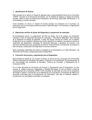 1. Identificación de Actores

Esta actividad se la realizó en trabajo de gabinete bajo la responsabilidad directa de la Consultora
“CAPRI”, apoyado en la información secundaria, con la finalidad de obtener un registro de actores
sociales, sobre la base del Diagnóstico Participativo del Municipio 2000-2004 identificando a 13
comunidades y 3 juntas vecinales.

Como resultado, se obtuvo un registro de actores sociales con presencia en el municipio y la
elaboración de una convocatoria preliminar para el Taller Municipal 1 de Promoción y Organización
para el Diagnóstico.


2. Elaboración del Plan de Ajuste del Diagnóstico y preparación de materiales

El procedimiento previo a la elaboración del Plan de Ajuste, fue el de realizar una evaluación
indicativa al Plan de Desarrollo Municipal de Camataqui – Villa Abecia 2000-2004. Esta actividad
se la desarrollo en trabajo de gabinete, a cargo del Equipo Técnico de CAPRI, con el objetivo
fundamental de la evaluación indicativa que busca determinar la calidad y consistencia interna de
contenidos del Diagnóstico, Estrategia de Desarrollo Municipal y ajustarlos de acuerdo a los
Términos de Referencia para la presente consultoría. Posteriormente a la evaluación se propone el
Plan de Ajuste o elaboración del Diagnóstico en primera instancia.

Estas propuestas elaboradas han tenido la finalidad de ser planteadas en el Taller Municipal 1 de
Promoción del Proceso y Organización para el Diagnóstico.

3. Promoción del proceso y organización para el Diagnóstico

Esta actividad se realizó en una reunión municipal, la misma que fue convocado por el Honorable
Gobierno Municipal de Camataqui-Villa Abecia, contando con la participación de representantes de
las comunidades que componen el Municipio, Técnicos de municipio, y Representes de la
Consultora CAPRI.

En el Taller Municipal de Promoción del Proceso y Organización para el Diagnóstico, se hizo
conocer el objetivo, alcances, metodología y finalidad del trabajo, el cual ha estado a cargo de
representantes de la Consultora CAPRI. Como resultado de este taller se contó con la aceptación
del trabajo a realizar, concluyendo con la elaboración de convocatoria y cronograma de talleres y/o
reuniones comunales para el levantamiento de información, todo ello en estrecha relación y
coordinación con autoridades comunales y municipales.
 