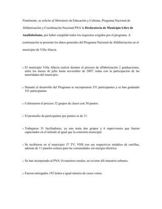 Finalmente, se solicito al Ministerio de Educación y Culturas, Programa Nacional de

Alfabetización y Coordinación Nacional PNA la Declaratoria de Municipio Libre de

Analfabetismo, por haber cumplido todos los requisitos exigidos por el programa. A

continuación se presenta los datos generales del Programa Nacional de Alfabetización en el

municipio de Villa Abecia.




   El municipio Villa Abecia realizó durante el proceso de alfabetización 2 graduaciones,
    entre los meses de julio hasta noviembre de 2007, todas con la participación de las
    autoridades del municipio.


   Durante el desarrollo del Programa se incorporaron 331 participantes y se han graduado
    331 participantes.


   Culminaron el proceso 32 grupos de clases con 30 puntos.


   El promedio de participantes por puntos es de 11.


   Trabajaron 31 facilitadores, ya uno tenía dos grupos y 6 supervisores que fueron
    capacitados en el método al igual que la comisión municipal.


   Se recibieron en el municipio 37 TV, VHS con sus respectivos módulos de cartillas,
    además de 11 paneles solares para las comunidades sin energía eléctrica.


   Se han incorporado al PNA 16 maestros rurales, no existen allí maestros urbanos.


   Fueron entregados 192 lentes a igual número de casos vistos.
 