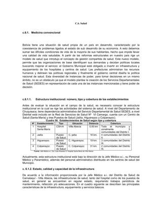 C.6. Salud


c.6.1. Medicina convencional



Bolivia tiene una situación de salud propia de un país en desarrollo, caracterizado por la
coexistencia de problemas ligados al estado de sub desarrollo de su economía. A esto debemos
sumar las difíciles condiciones de vida de la mayoría de sus habitantes, hecho que impide llevar
una calidad de vida saludable. A partir de las reformas estructurales en nuestro país rige un
modelo de salud que introdujo el concepto de gestión compartida de salud. Este nuevo modelo,
permite que las organizaciones de base identifiquen sus demandas y decidan políticas locales
buscando mejorar el servicio: el Gobierno Municipal está obligado a invertir en infraestructura y
equipamiento de los hospitales y centros de salud. Las prefecturas administran los recursos
humanos y delinean las políticas regionales y finalmente el gobierno central diseña la política
nacional de salud. Esta diversidad de instancias de poder, para tomar decisiones en un mismo
ámbito, no es un obstáculo ya que el modelo plantea la creación de los Servicios Departamentales
de Salud (SEDES) en representación de cada una de las instancias mencionadas y tiene poder de
decisión.



c.6.1.1.         Estructura institucional: número, tipo y cobertura de los establecimientos

Antes de evaluar la situación en el campo de la salud, es necesario conocer la estructura
institucional en la cual se rige las actividades del sistema de salud. A nivel del Departamento de
Chuquisaca, tiene dependencia administrativa del Servicio Departamental de Salud SEDES, a nivel
Distrital está incluido en la Red de Servicios de Salud Nº VI Camargo, cuenta con un Centro de
Salud (Santa María) y tres Puestos de Salud (Jailía, Higuerayoc y Colpanayoc).
                               Cuadro 50. Establecimientos de Salud según tipo y cobertura
           Nº      Establecimiento                Tipo               Ubicación              Distancia           Cobertura
           1       Hospital                   CSH-A             Villa Abecia                 0.00 km    Todo el municipio y
                   Santa María                                                                          zonalmente                5
                                                                                                        comunidades del Distrito I.
           2       Jailía                     Puesto            C. jailía                     16 km.    4 comunidades del Distrito
                                              de Salud                                                  II.
           3       Higuerayoc                 Puesto            C. Higuerayoc                 19 km.    3 comunidades del Distrito
                                              de Salud                                                  III.
           4       Colpanayoc                 Puesto            C. Colpanayoc                 31 km.    2 comunidades del Distrito
                                              de Salud                                                  III.
               Fuente: Jefe Médico a.i. Dra. Julia Alvarado S. Hospital Santa María de Villa Abecia


Actualmente, esta estructura institucional está bajo la dirección de la Jefe Médico a.i., su Personal
Médico y Paramédico, además del personal administrativo distribuido en los centros de salud del
Municipio.

c. 6.1.2. Estado, calidad y capacidad de la infraestructura

De acuerdo a la información proporcionada por la Jefe Médico a.i. del Distrito de Salud de
Camataquí - Villa Abecia, las infraestructuras de salud, tanto del hospital como de los puestos de
salud, en general se encuentran en regular estado, requiriendo trabajos periódicos de
mantenimiento, refacción y/o adecuaciones. En el cuadro siguiente se describen las principales
características de la infraestructura, equipamiento y servicios básicos.
 