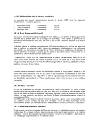 c. 6.1.5. Epidemiología: tipo de vacunas y cobertura

La cobertura del escudo epidemiológico, durante la gestión 2007 tiene las siguientes
características y niveles de ejecución.

   Poliomielitis-Penta        Cobertura del           78.00%.
   Tuberculosis BCG           Cobertura del           70.00%.
   Sarampión SRP              Cobertura del           62.00%.

c.6.1.6. Grado de desnutrición infantil

De acuerdo a la información proporciada por la Jefe Médico a.i. del Distrito de Salud, para el 4to
trimestre de la gestión 2007, en el Municipio de Camataquí - Villa Abecia la prevalencia de
desnutrición en menores en niños de 2 a 4 años es del 38.00% y en niños menores de 2 años es
de 26.00%.

En Bolivia más de la mitad de los menores de 5 años tienen desnutrición crónica, las tasas más
altas se registran en niños entre 6 y 24 meses, las cuales están relacionadas con una inadecuada
alimentación. Las afirmaciones corresponden al informe del Fondo de las Naciones Unidas para la
Infancia (UNICEF) en el cual se explica que las tasas de desnutrición están relacionadas con la
incidencia de enfermedades diarreicas e infecciones.

La desnutrición crónica, con sus consecuencias en el retardo de crecimiento, afecta al 28 por
ciento de los niños menores de 3 años en Bolivia y al 33 por ciento en el caso de los niños
Chuquisaqueños. Se encuentra importantes diferencias por sitio de residencia, edad de los niños y
grado de instrucción de las madres.



Entre los niños de residencia urbana son desnutridos crónicos el 20 por ciento, frente al 39 por
ciento entre los de residencia rural; el 8 por ciento en los menores de 6 meses frente al 40% entre
los niños de dos años de edad y por último el 43% de aquellos cuyas madres no tiene instrucción
son desnutridos crónicos frente al 10% de aquellos cuyas madres tiene al menos el nivel medio de
instrucción.


c.6.2. Medicina Tradicional

Muchas de las familias aún recurren a la medicina de campo o tradicional por varias razones:
escasez de recursos económicos para el pago de la atención o la compra de medicamentos en los
Centros de Salud, la distancia alejada de los Puestos de Salud, ausencia constante del personal
médico y la poca costumbre de asistir a los Centros de Salud o la desconfianza que existe en el
personal paramédico.
En el Municipio se practica la medicina tradicional, que sigue vigente en las comunidades como
una práctica común, aunque no sea muy arraigada como en otros municipios, siendo
principalmente guiados por patrones culturales reflejados en las prácticas, creencias y costumbres.

c.6.2.1. Número de curanderos y parteros

En la mayoría de las comunidades del Municipio, la gente no habla fácilmente de sus médicos
tradicionales. Sin embargo, en todas las comunidades existen personas entendidas en la medicina
tradicional o natural. En el cuadro siguiente tenemos las principales enfermedades o dolencias que
son tratados por los practicantes de la medicina natural.
 