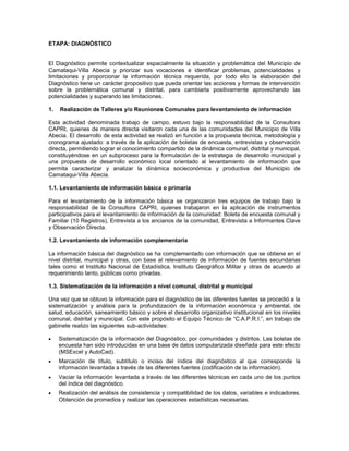 ETAPA: DIAGNÓSTICO


El Diagnóstico permite contextualizar espacialmente la situación y problemática del Municipio de
Camataqui-Villa Abecia y priorizar sus vocaciones e identificar problemas, potencialidades y
limitaciones y proporcionar la información técnica requerida, por todo ello la elaboración del
Diagnóstico tiene un carácter propositivo que pueda orientar las acciones y formas de intervención
sobre la problemática comunal y distrital, para cambiarla positivamente aprovechando las
potencialidades y superando las limitaciones.

1.   Realización de Talleres y/o Reuniones Comunales para levantamiento de información

Esta actividad denominada trabajo de campo, estuvo bajo la responsabilidad de la Consultora
CAPRI, quienes de manera directa visitaron cada una de las comunidades del Municipio de Villa
Abecia. El desarrollo de esta actividad se realizó en función a la propuesta técnica, metodología y
cronograma ajustado: a través de la aplicación de boletas de encuesta, entrevistas y observación
directa, permitiendo lograr el conocimiento compartido de la dinámica comunal, distrital y municipal,
constituyéndose en un subproceso para la formulación de la estrategia de desarrollo municipal y
una propuesta de desarrollo económico local orientado al levantamiento de información que
permita caracterizar y analizar la dinámica socieconómica y productiva del Municipio de
Camataqui-Villa Abecia.

1.1. Levantamiento de información básica o primaria

Para el levantamiento de la información básica se organizaron tres equipos de trabajo bajo la
responsabilidad de la Consultora CAPRI, quienes trabajaron en la aplicación de instrumentos
participativos para el levantamiento de información de la comunidad: Boleta de encuesta comunal y
Familiar (10 Registros), Entrevista a los ancianos de la comunidad, Entrevista a Informantes Clave
y Observación Directa.

1.2. Levantamiento de información complementaria

La información básica del diagnóstico se ha complementado con información que se obtiene en el
nivel distrital, municipal y otras, con base al relevamiento de información de fuentes secundarias
tales como el Instituto Nacional de Estadística, Instituto Geográfico Militar y otras de acuerdo al
requerimiento tanto, públicas como privadas.

1.3. Sistematización de la información a nivel comunal, distrital y municipal

Una vez que se obtuvo la información para el diagnóstico de las diferentes fuentes se procedió a la
sistematización y análisis para la profundización de la información económica y ambiental, de
salud, educación, saneamiento básico y sobre el desarrollo organizativo institucional en los niveles
comunal, distrital y municipal. Con este propósito el Equipo Técnico de “C.A.P.R.I.”, en trabajo de
gabinete realizo las siguientes sub-actividades:

    Sistematización de la información del Diagnóstico, por comunidades y distritos. Las boletas de
     encuesta han sido introducidas en una base de datos computarizada diseñada para este efecto
     (MSExcel y AutoCad).
    Marcación de título, subtítulo o inciso del índice del diagnóstico al que corresponde la
     información levantada a través de las diferentes fuentes (codificación de la información).
    Vaciar la información levantada a través de las diferentes técnicas en cada uno de los puntos
     del índice del diagnóstico.
    Realización del análisis de consistencia y compatibilidad de los datos, variables e indicadores.
     Obtención de promedios y realizar las operaciones estadísticas necesarias.
 